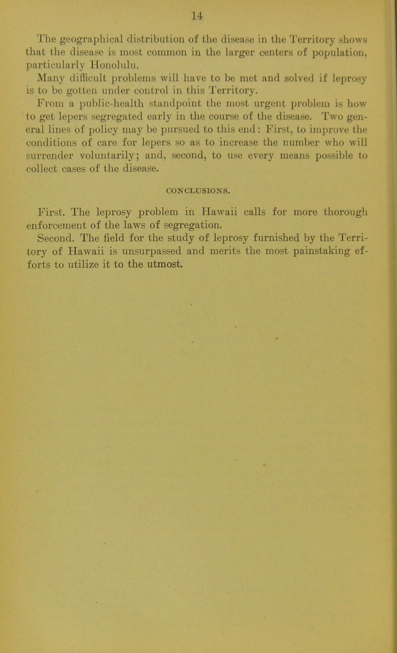 The geographical distribution of the disease in the 'J'erritory shows that the disease is most common in the larger centers of population, particularly Honolulu. Maii}^ dillicult problems will have to be met and solved if leprosy is to be gotten under control in this Territory. From a public-health standpoint the most urgent problem is how to get lepers segregated early in the course of the disease. Two gen- eral lines of policy may be pursued to this end: First, to improve the conditions of care for lepers so as to increase the number who will surrender voluntarily; and, second, to use every means possible to collect cases of the disease. CONCLUSIONS. Fii’st. The leprosy problem in Hawaii calls for more thorough enforcement of the laws of segregation. Second. The field for the study of leprosy furnished by the Terri- tory of tiawaii is unsurpassed and merits the most painstaking ef- forts to utilize it to the utmost.