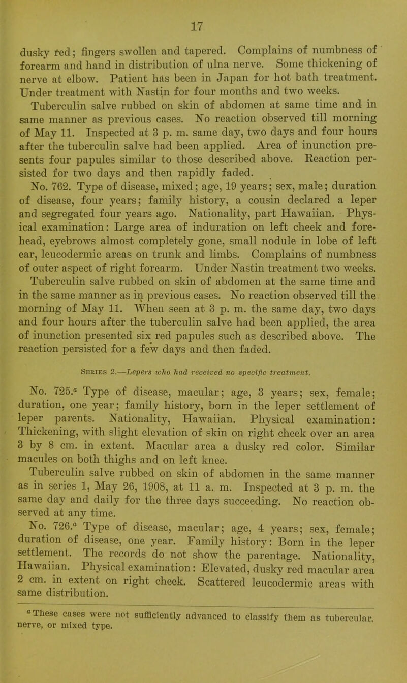 dusky fed; fingers swollen and tapered. Complains of numbness of forearm and hand in distribution of ulna nerve. Some thickening of nerve at elbow. Patient hUs been in Japan for hot bath treatment. Under treatment with Nastin for four months and two weeks. Tuberculin salve rubbed on skin of abdomen at same time and in same manner as previous cases. No reaction observed till morning of May 11. Inspected at 3 p. m. same day, two days and four hours after the tuberculin salve had been applied. Area of inunction pre- sents four papules similar to those described above. Reaction per- sisted for two days and then rapidly faded. No. 762. Type of disease, mixed; age, 19 years; sex, male; duration of disease, four years; family history, a cousin declared a leper and segregated four years ago. Nationality, part Hawaiian. Phys- ical examination: Large area of induration on left cheek and fore- head, eyebrows almost completely gone, small nodule in lobe of left ear, leucodermic areas on trunk and limbs. Complains of numbness of outer aspect of right forearm. Under Nastin treatment two weeks. Tuberculin salve rubbed on skin of abdomen at the same time and in the same manner as in previous cases. No reaction observed till the morning of May 11. When seen at 3 p. m. the same day, two days and four hours after the tuberculin salve had been applied, the area of inunction presented six red papules such as described above. The reaction persisted for a few days and then faded. Series 2.—Lepers tcho had received no speeiftc treatment. No. 725.“ Type of disease, macular; age, 3 years; sex, female; duration, one year; family history, born in the leper settlement of leper parents. Nationality, Hawaiian. Physical examination: Thickening, with slight elevation of skin on right cheek over an area 3 by 8 cm. in extent. Macular area a dusky red color. Similar macules on both thighs and on left knee. Tuberculin salve rubbed on skin of abdomen in the same manner as in series 1, May 26, 1908, at 11 a. m. Inspected at 3 p. m. the same day and daily for the three days succeeding. No reaction ob- served at any time. No.^ 726.“ Type of disease, macular; age, 4 years; sex, female; duration of disease, one year. Family history: Born in the leper settlement. The records do not show the parentage. Nationality, Hawaiian. Physical examination: Elevated, dusky red macular area 2 cm. in extent on right cheek. Scattered leucodermic areas with same distribution. “These cases were not sufficiently advanced to classify them as tubercular, nerve, or mixed type.
