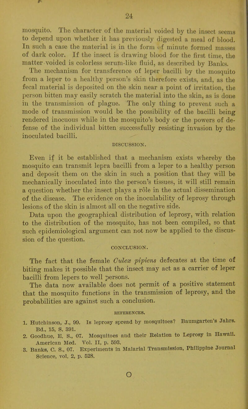 r’ mosquito. The chiiracter of the material voided by the insect seems to depend upon whether it has previously digested a meal of blood. In such a case the material is in the form uf minute formed masses of dark color. If the insect is drawing blood for the first time, the matter voided is colorless serum-like fluid, as described by Banks. The mechanism for transference of leper bacilli by the mosquito from a leper to a healthy person’s skin therefore exists, and, as the fecal material is deposited on the skin near a point of irritation, the person bitten may easily scratch the material into the skin, as is done in the transmission of plague. The only thing to prevent such a mode of transmission would be the possibility of the bacilli being rendered inocuous while in the mosquito’s body or the powers of de- fense of the individual bitten successfully resisting invasion by the inoculated bacilli. DISCUSSION. Even if it be established that a mechanism exists whereby the mosquito can transmit lepra bacilli from a leper to a healthy person and deposit them on the skin in such a position that they will be mechanically inoculated into the person’s tissues, it will still remain a question whether the insect plays a role in the actual dissemination of the disease. The evidence on the inoculability of leprosy through lesions of the skin is almost all on the negative side. Data upon the geographical distribution of leprosy, with relation to the distribution of the mosquito, has not been compiled, so that such epidemiological argument can not now be applied to the discus- sion of the question. CONCLUSION. The fact that the female Gulex pipiens defecates at the time of biting makes it possible that the insect may act as a carrier of leper bacilli from lepers to well persons. The data now available does not permit of a positive statement that the mosquito functions in the transmission of leprosy, and the probabilities are against such a conclusion. REFERENCES. 1. Hutchinson, J., 99. Is leprosy spread by mosquitoes? Baumgarten’s Jahrs. Bd., 15, S. 391. 2. Goodhue, E. S., 07. Mosquitoes and their Relation to Leprosy In Hawaii. American Med. Vol. II, p. 593. 3. Banks, C. S., 07. Experiments in Malarial Transmission, Philippine Journal Science, vol. 2, p. 528. o
