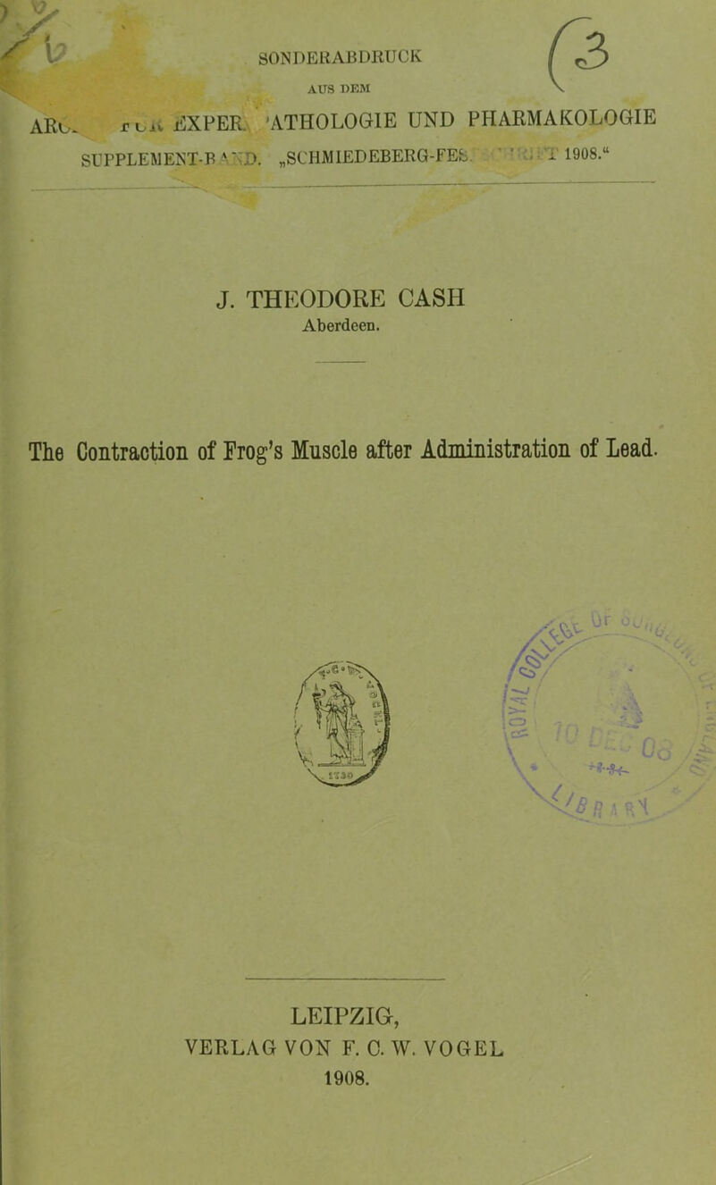 SONDERABDRUCK AUS DEM ARu. rvii liXPER 'ATHOLOGIE UND PHARMAKOLOGIE SITPLEWENT-B -M>D. „SCHMlEDEBERG-FEb. . • ’ ' ;.T 1908.“ J. THEODORE CASH Aberdeen. The Contraction of Frog’s Muscle after Administration of Lead. LEIPZIG, VERLAG VON F. 0. W. VOGEL 1908.