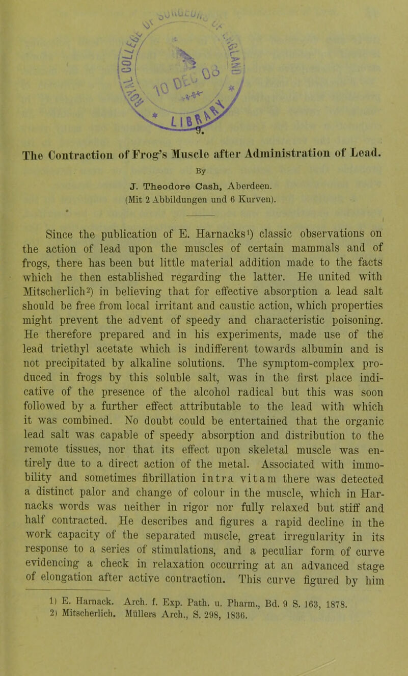 The Contraction of Frog’s Muscle after Adininistration of Lead. By J. Theodore Cash, Aberdeen. (Mit 2 Abbildungen und 6 Kurven). Since the publication of E. HarnacksO classic observations on the action of lead upon the muscles of certain mammals and of frogs, there has been but little material addition made to the facts which he then established regarding the latter. He united with Mitscherlicli2) in believing that for effective absorption a lead salt should be free from local irritant and caustic action, which properties might prevent the advent of speedy and characteristic poisoning. He therefore prepared and in his experiments, made use of the lead triethyl acetate which is indifferent towards albumin and is not precipitated by alkaline solutions. The symptom-complex pro- duced in frogs by this soluble salt, was in the first place indi- cative of the presence of the alcohol radical but this was soon followed by a further effect attributable to the lead with which it was combined. No doubt could be entertained that the organic lead salt was capable of speedy absorption and distribution to the remote tissues, nor that its effect upon skeletal muscle was en- tirely due to a direct action of the metal. Associated with immo- bility and sometimes fibrillation intra vitam there was detected a distinct palor and change of colour in the muscle, which in Har- nacks words was neither in rigor nor fully relaxed but stiff and half contracted. He describes and figures a rapid decline in the work capacity of the separated muscle, great irregularity in its response to a series of stimulations, and a peculiar form of curve evidencing a check in relaxation occurring at an advanced stage of elongation after active contraction. This curve figured by him 1) E. Harnack. Arch. f. Exp. Path. u. Pharm., Bd. 9 S. 163, 1878. 2) Mitscherlich. Mlillera Arch., S. 298, 1836.