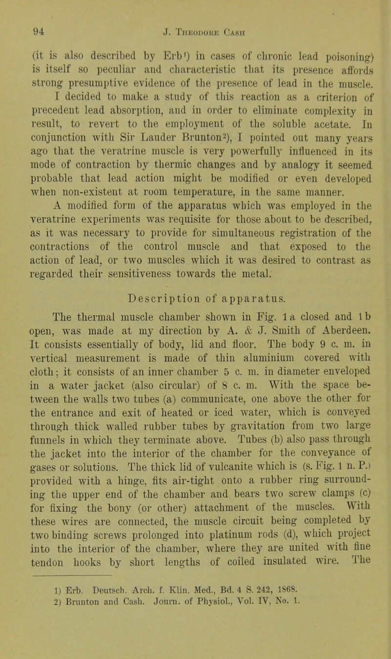 (it is also described by Erb') in cases of clironic lead poisoning) is itself so peculiar and characteristic that its presence affords strong presumptive evidence of the presence of lead in the muscle. I decided to make a study of this reaction as a criterion of precedent lead absorption, and in order to eliminate complexity in result, to revert to the employment of the soluble acetate. In conjunction with Sir Lauder Brunton2), I pointed out many years ago that the veratrine muscle is very powerfully influenced in its mode of contraction by thermic changes and by analogy it seemed probable that lead action might be modifled or even developed when non-existent at room temperature, in the same manner. A modified form of the apparatus which was employed in the veratrine experiments was requisite for those about to be described, as it was necessary to provide for simultaneous registration of the contractions of the control muscle and that exposed to the action of lead, or two muscles which it was desired to contrast as regarded their sensitiveness towards the metal. Description of apparatus. The thermal muscle chamber shown in Fig. 1 a closed and 1 b open, was made at my direction by A. & J. Smith of Aberdeen. It consists essentially of body, lid and floor. The body 9 c. m. in vertical measurement is made of thin aluminium covered with cloth; it consists of an inner chamber 5 c. m. in diameter enveloped in a water jacket (also circular) of 8 c. m. With the space be- tween the walls two tubes (a) communicate, one above the other for the entrance and exit of heated or iced water, which is conveyed through thick walled rubber tubes by gravitation from two large funnels in which they terminate above. Tubes (b) also pass through the jacket into the interior of the chamber for the conveyance of gases or solutions. The thick lid of vulcanite which is (s. Fig. 1 n. P.) provided with a hinge, fits air-tight onto a rubber ring surround- ing the upper end of the chamber and bears two screw clamps (c) for fixing the bony (or other) attachment of the muscles. With these wires are connected, the muscle circuit being completed by two binding screws prolonged into platinum rods (d), which project into the interior of the chamber, where they are united with fine tendon hooks by short lengths of coiled insulated wire. The 1) Erb. Deutsch. Arch. f. Klin. Med., Bd. 4 S. 242, 1868. 2) Brunton and Cash. Journ. of Pliysiol., Vol. IV, No. 1.