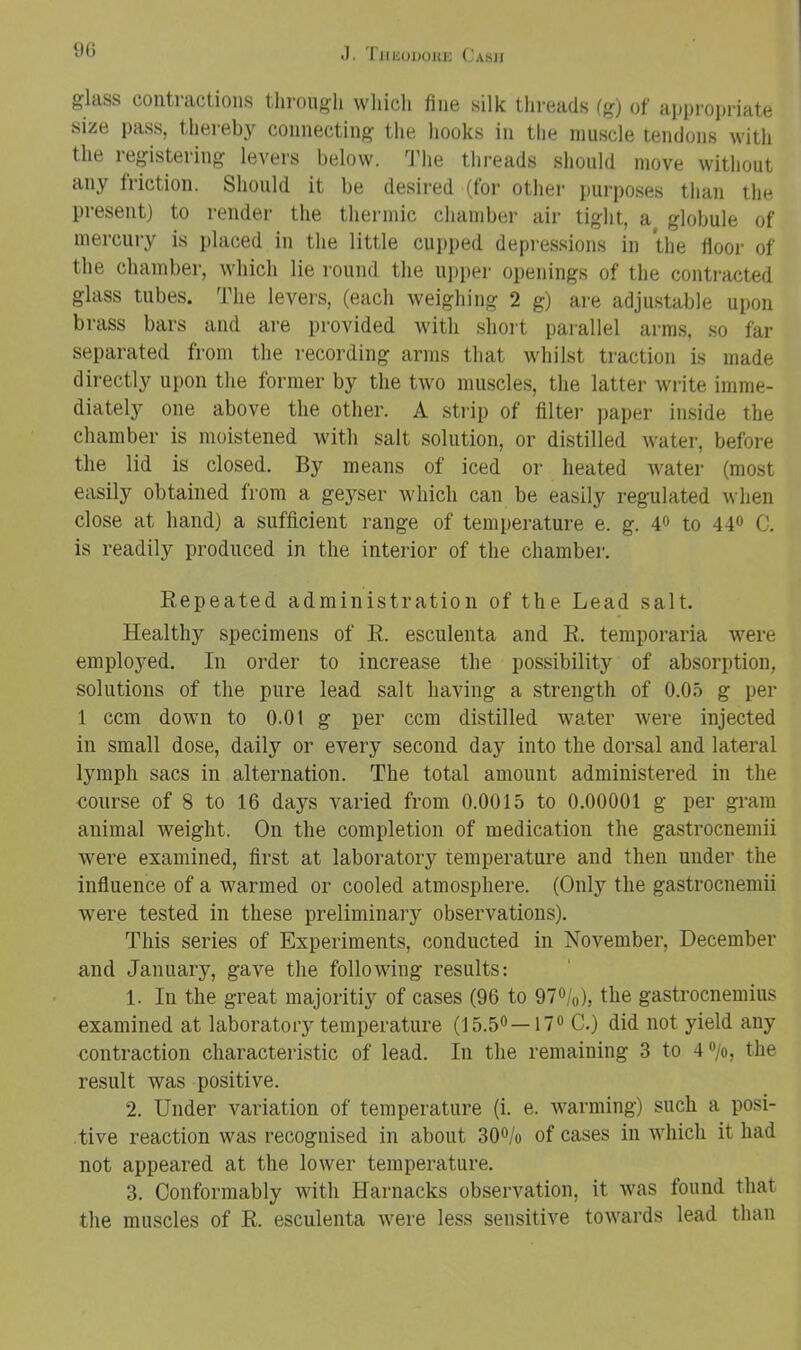 glass contractions through which fine silk threads fg) of aijpropriate size pass, thereby connecting the hooks in the muscle tendons with the registering levers below, ^riie threads should move witliout any friction. Should it be desired (for othei- purposes than the present) to render the thermic chamber air tight, a globule of mercury is placed in the little cupped depressions in the floor of the chamber, which lie round the upi)er openings of the contracted glass tubes. The levers, (each weighing 2 g) are adjustable upon brass bars and are provided with short parallel arms, so far separated from the recording arms that whilst traction is made directly upon the former by the two muscles, the latter write imme- diately one above the other. A strip of filter paper inside the chamber is moistened with salt solution, or distilled water, before the lid is closed. By means of iced or heated water (most easily obtained from a geyser which can be easily regulated when close at hand) a sufficient range of temperature e. g. 4<> to 44» C. is readily produced in the interior of the chamber. Repeated administration of the Lead salt. Healthy specimens of R. esculenta and R. temporaria were employed. In order to increase the possibility of absorption, solutions of the pure lead salt having a strength of 0.05 g per 1 ccm down to 0.01 g per ccm distilled water were injected in small dose, daily or every second day into the dorsal and lateral lymph sacs in alternation. The total amount administered in the course of 8 to 16 days varied from 0.0015 to 0.00001 g per gram animal weight. On the completion of medication the gastrocnemii were examined, first at laboratory temperature and then under the influence of a warmed or cooled atmosphere. (Only the gastrocnemii were tested in these preliminary observations). This series of Experiments, conducted in November, December and January, gave the following results: 1. In the great majoritiy of cases (96 to 97°/o), the gastrocnemius examined at laboratory temperature (15.50—17® C.) did not yield any contraction characteristic of lead. In the remaining 3 to 4®/o, the result was positive. 2. Under variation of temperature (i. e. warming) such a posi- tive reaction was recognised in about 30®/o of cases in which it had not appeared at the lower temperature. 3. Conformably with Harnacks observation, it was found that the muscles of R. esculenta were less sensitive towards lead than