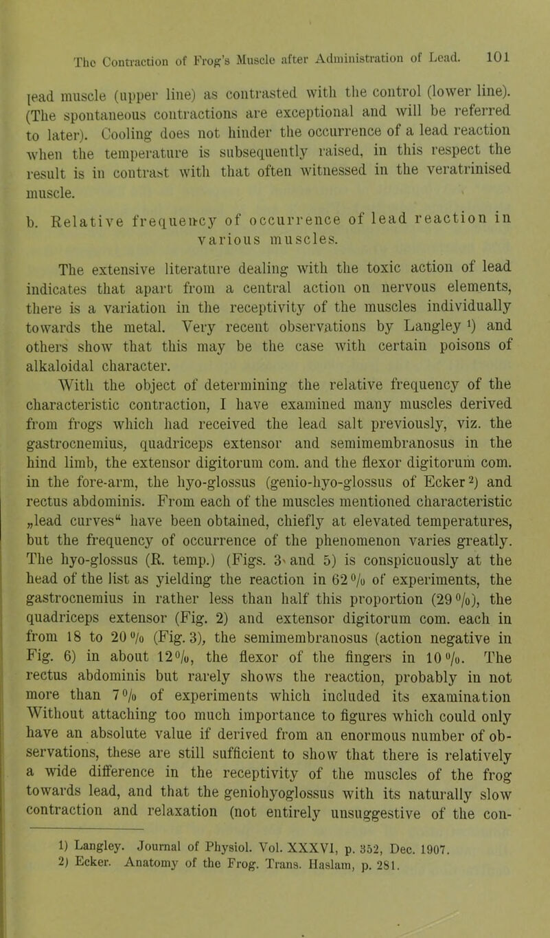 [ead muscle (uppei- line) as contrasted with the control (lower line). (The spontaneous contractions are exceptional and will be referred to later). Cooling does not hinder the occurrence of a lead reaction when the temperature is subsequently raised, in this respect the result is in contrast with that often witnessed in the veratrinised muscle. b. Relative frequeuc}’' of occurrence of lead reaction in various muscles. The extensive literature dealing with the toxic action of lead indicates that apart from a central action on nervous elements, there is a variation in the receptivity of the muscles individually towards the metal. Very recent observations by Langley i) and others show that this may be the case with certain poisons of alkaloidal character. With the object of determining the relative frequency of the characteristic contraction, I have examined many muscles derived from frogs which had received the lead salt previously, viz. the gastrocnemius, quadriceps extensor and semimembranosus in the hind limb, the extensor digitorum com. and the flexor digitorum com. in the fore-arm, the hyo-glossus (genio-hyo-glossus of Ecker^) and rectus abdominis. From each of the muscles mentioned characteristic „lead curves have been obtained, chiefly at elevated temperatures, but the frequency of occurrence of the phenomenon varies greatly. The hyo-glossus (R. temp.) (Figs. 3' and 5) is conspicuously at the head of the list as yielding the reaction in 62 o/o of experiments, the gastrocnemius in rather less than half this proportion (29®/o), the quadriceps extensor (Fig. 2) and extensor digitorum com. each in from 18 to 20/o (Fig. 3), the semimembranosus (action negative in Fig. 6) in about 12o/o, the flexor of the Angers in 10‘*/o. The rectus abdominis but rarely shows the reaction, probably in not more than 7<>/o of experiments which included its examination Without attaching too much importance to flgures which could only have an absolute value if derived from an enormous number of ob- servations, these are still sufficient to show that there is relatively a wide difTerence in the receptivity of the muscles of the frog towards lead, and that the geniohyoglossus with its naturally slow contraction and relaxation (not entirely unsuggestive of the con- 1) Langley. Journal of Physiol. Vol. XXXVI, p. 352, Dec. 1907. 2) Ecker. Anatomy of the Frog. Trans. Haslam, p. 281.