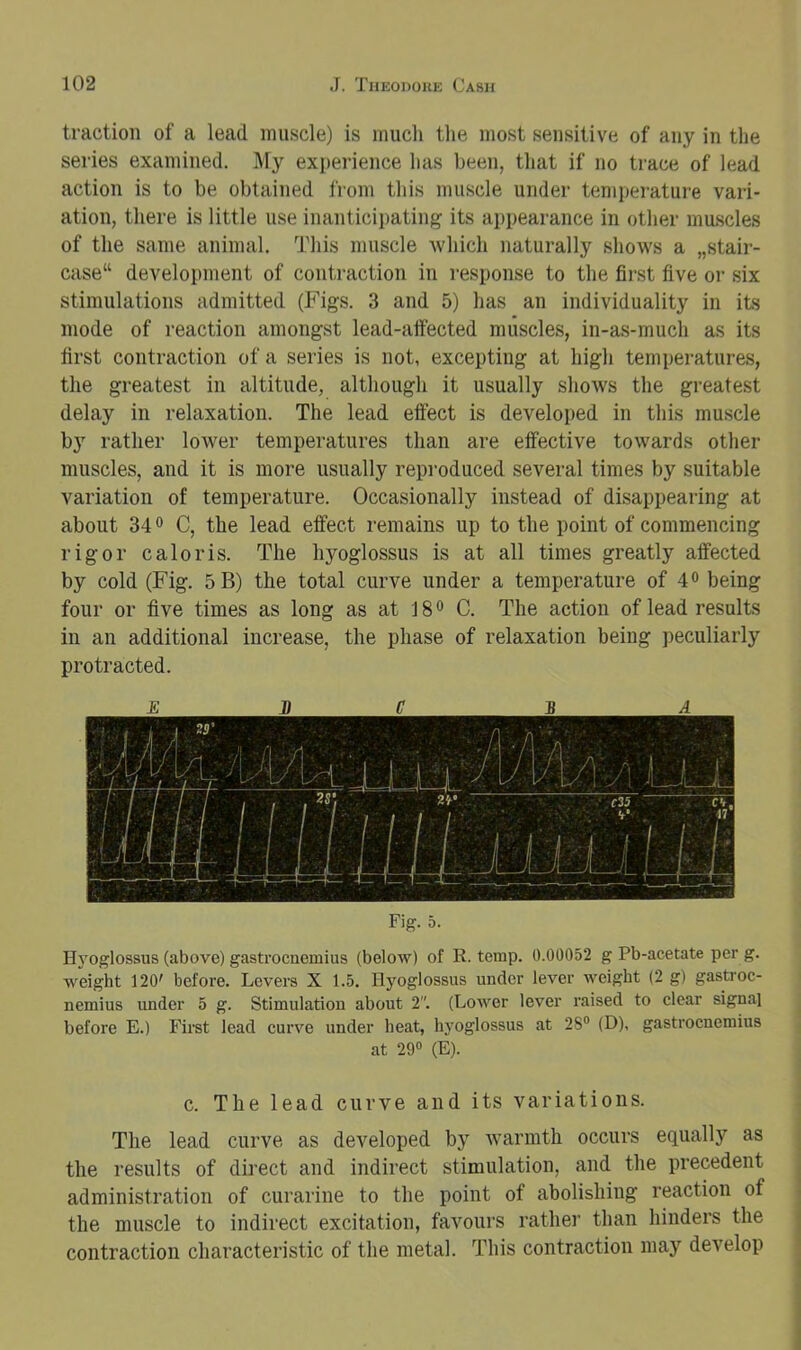 traction of a lead muscle) is mucli the most sensitive of any in the series examined. l\fy experience has been, that if no trace of lead action is to be obtained j'rom this muscle under temperature vari- ation, there is little use inanticipating its appearance in other muscles of the same animal. This muscle which naturally shows a „stair- case“ development of contraction in response to the first five or six stimulations admitted (Figs. 3 and 5) has an individuality in its mode of reaction amongst lead-affected muscles, in-as-much as its first contraction of a series is not, excepting at high temperatures, the greatest in altitude, although it usually shows the greatest delay in relaxation. The lead effect is developed in this mu.scle by rather lower temperatures than are effective towards other muscles, and it is more usually repi'oduced several times by suitable variation of temperature. Occasionally instead of disappearing at about 340 C, the lead effect remains up to the point of commencing rigor c a lor is. The hyoglossus is at all times greatly affected by cold (Fig. 5B) the total curve under a temperature of 4® being four or five times as long as at 18® C. The action of lead results in an additional increase, the phase of relaxation being peculiarly protracted. E D C BA Fig. 5. Hyoglossus (above) gastrocnemius (below) of R. temp. 0.00052 g Pb-acetate per g. weight 120' before. Levers X 1.5. Hyoglossus under lever weight (2 g) gastroc- nemius under 5 g. Stimulation about 2”. (Lower lever I'aised to clear signal before E.) First lead curve under heat, hyoglossus at 2S® (D), gastrocnemius at 29“ (E). c. The lead curve and its variations. The lead curve as developed by warmth occurs equally as the results of direct and indirect stimulation, and the precedent administration of curarine to the point of abolishing reaction of the muscle to indirect excitation, favours rathei’ than hinders the contraction characteristic of the metal. This contraction may develop