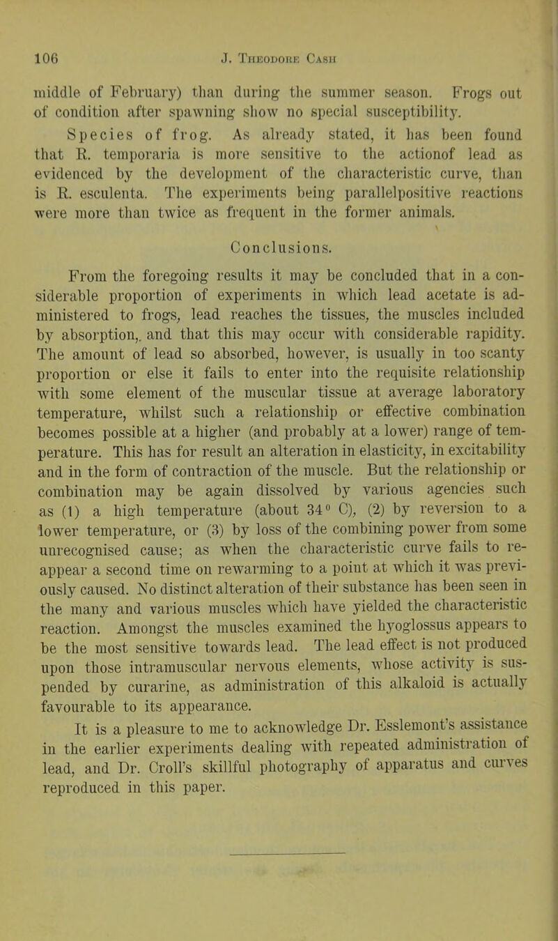 middle of February) than during tlie summer season. Frogs out of condition after spawning show no special susceptibility. Species of frog. As already stated, it has been found that R. temporaria is moi'e sensitive to the actionof lead as evidenced by the development of the characteristic curve, than is R. esculenta. The experiments being parallelpositive reactions were more than twice as frequent in the former animals. \ Conclusions. From the foregoing results it may be concluded that in a con- | siderable proportion of experiments in which lead acetate is ad- ministered to frogs, lead reaches the tissues, the muscles included by absorption,, and that this may occur with considerable rapidity. The amount of lead so absorbed, however, is usually in too scanty proportion or else it fails to enter into the requisite relationship with some element of the muscular tissue at average laboratory temperature, whilst such a relationship or effective combination becomes possible at a liigher (and probably at a lower) range of tem- perature. This has for result an alteration in elasticity, in excitability and in the form of contraction of the muscle. But the relationship or combination may be again dissolved by various agencies such as (1) a high temperature (about 34“ C), (2) by reversion to a lower temperature, or (3) by loss of the combining power from some , unrecognised cause; as when the characteristic curve fails to re- appear a second time on rewarming to a point at which it was previ- ously caused. No distinct alteration of their substance has been seen in the many and various muscles which have yielded the characteristic reaction. Amongst the muscles examined the hyoglossus appears to be the most sensitive towards lead. The lead effect is not produced upon those intramuscular nervous elements, whose activity is sus- pended by curarine, as administration of this alkaloid is actually favourable to its appearance. It is a pleasure to me to acknowledge Dr. Esslemont’s assistance in the earlier experiments dealing with repeated administration of lead, and Dr. Croll’s skillful photography of apparatus and curves reproduced in this paper.