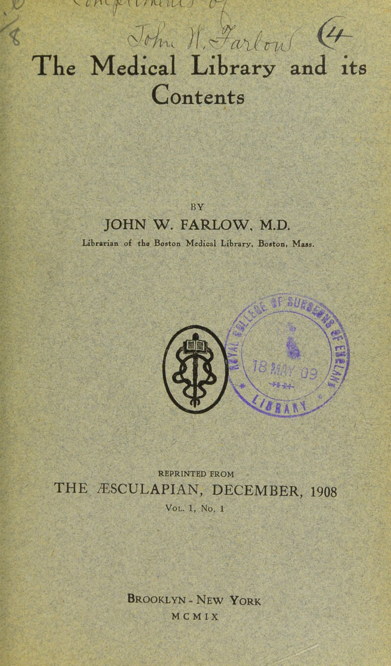 * »■»*< V t :j{. i i / usl.i v-j fSi, ) I, wMi: m / ^ The Medical Library and its Contents BY JOHN W. FARLOW, M.D. REPRINTED FROM THE /ESCULAPIAN, DECEMBER, 1908 Vol. 1, No, 1 Brooklyn - New York m c m i x