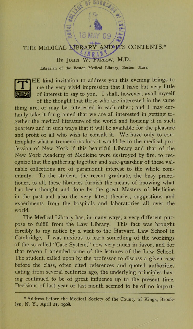 HE kind invitation to address you this evening brings to me the very vivid impression that I have but very little of interest to say to you. I shall, however, avail myself of the thought that those who are interested in the same thing are, or may be, interested in each other; and I may cer- tainly take it for granted that we are all interested in getting to- gether the medical literature of the world and housing it in such quarters and in such ways that it will be available for the pleasure and profit of all who wish to consult it. We have only to con- template what a tremendous loss it would be to the medical pro- fession of New York if this beautiful Library and that of the New York Academy of Medicine were destroyed by fire, to rec- ognize that the gathering together and safe-guarding of these val- uable collections are of paramount interest to the whole com- munity. To the student, the recent graduate, the busy practi- tioner, to all, these libraries furnish the means of knowing what has been thought and done by the great Masters of Medicine in the past and also the very latest theories, suggestions and experiments from the hospitals and laboratories all over the world. The Medical Library has, in many ways, a very different pur- pose to fulfill from the Law Library. This fact was brought forcibly to my notice by a visit to the Harvard Law School in Cambridge. I was anxious to learn something of the workings of the so-called “Case System,” now very much in favor, and for that reason I attended some of the lectures of the Law School. The student, called upon by the professor to discuss a given case before the class, often cited references and quoted authorities dating from several centuries ago, the underlying principles hav- ing continued to be of great influence up to the present time. Decisions of last year or last month seemed to be of no import- * Address before the Medical Society of the County of Kings, Brook- lyn, N. Y., April 21, 1908.