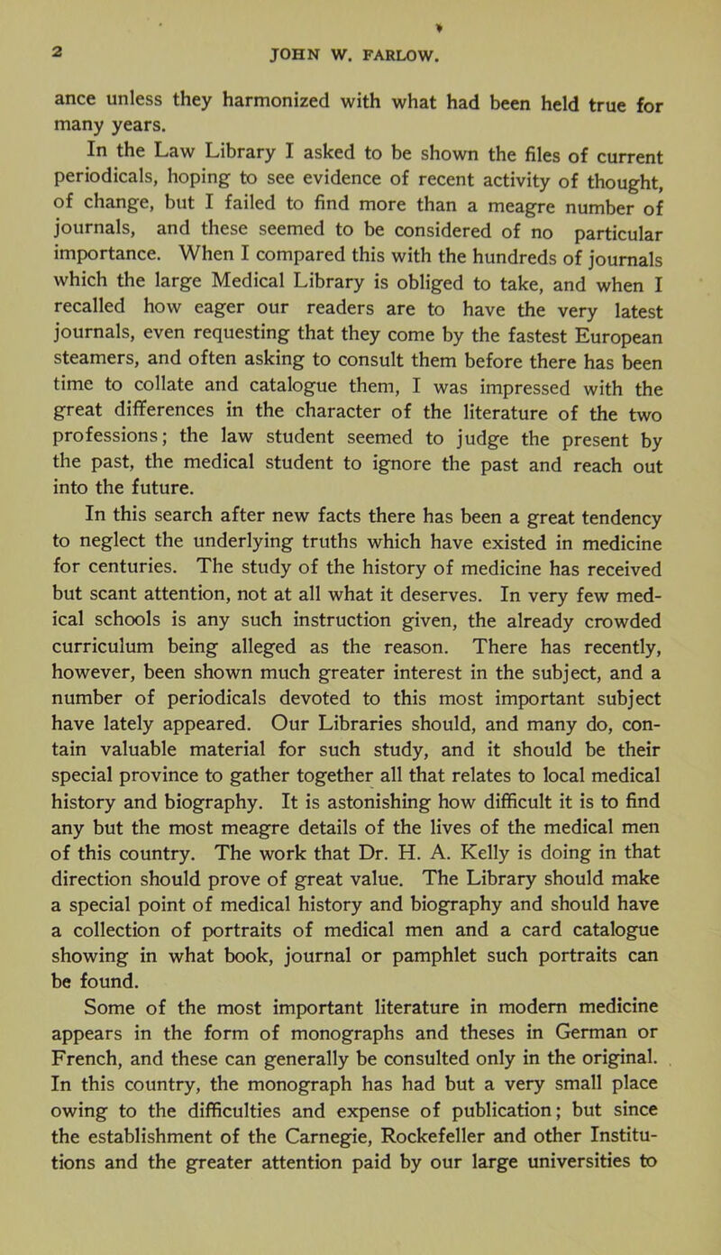 ance unless they harmonized with what had been held true for many years. In the Law Library I asked to be shown the files of current periodicals, hoping to see evidence of recent activity of thought, of change, but I failed to find more than a meagre number of journals, and these seemed to be considered of no particular importance. When I compared this with the hundreds of journals which the large Medical Library is obliged to take, and when I recalled how eager our readers are to have the very latest journals, even requesting that they come by the fastest European steamers, and often asking to consult them before there has been time to collate and catalogue them, I was impressed with the great differences in the character of the literature of the two professions; the law student seemed to judge the present by the past, the medical student to ignore the past and reach out into the future. In this search after new facts there has been a great tendency to neglect the underlying truths which have existed in medicine for centuries. The study of the history of medicine has received but scant attention, not at all what it deserves. In very few med- ical schools is any such instruction given, the already crowded curriculum being alleged as the reason. There has recently, however, been shown much greater interest in the subject, and a number of periodicals devoted to this most important subject have lately appeared. Our Libraries should, and many do, con- tain valuable material for such study, and it should be their special province to gather together all that relates to local medical history and biography. It is astonishing how difficult it is to find any but the most meagre details of the lives of the medical men of this country. The work that Dr. H. A. Kelly is doing in that direction should prove of great value. The Library should make a special point of medical history and biography and should have a collection of portraits of medical men and a card catalogue showing in what book, journal or pamphlet such portraits can be found. Some of the most important literature in modern medicine appears in the form of monographs and theses in German or French, and these can generally be consulted only in the original. In this country, the monograph has had but a very small place owing to the difficulties and expense of publication; but since the establishment of the Carnegie, Rockefeller and other Institu- tions and the greater attention paid by our large universities to