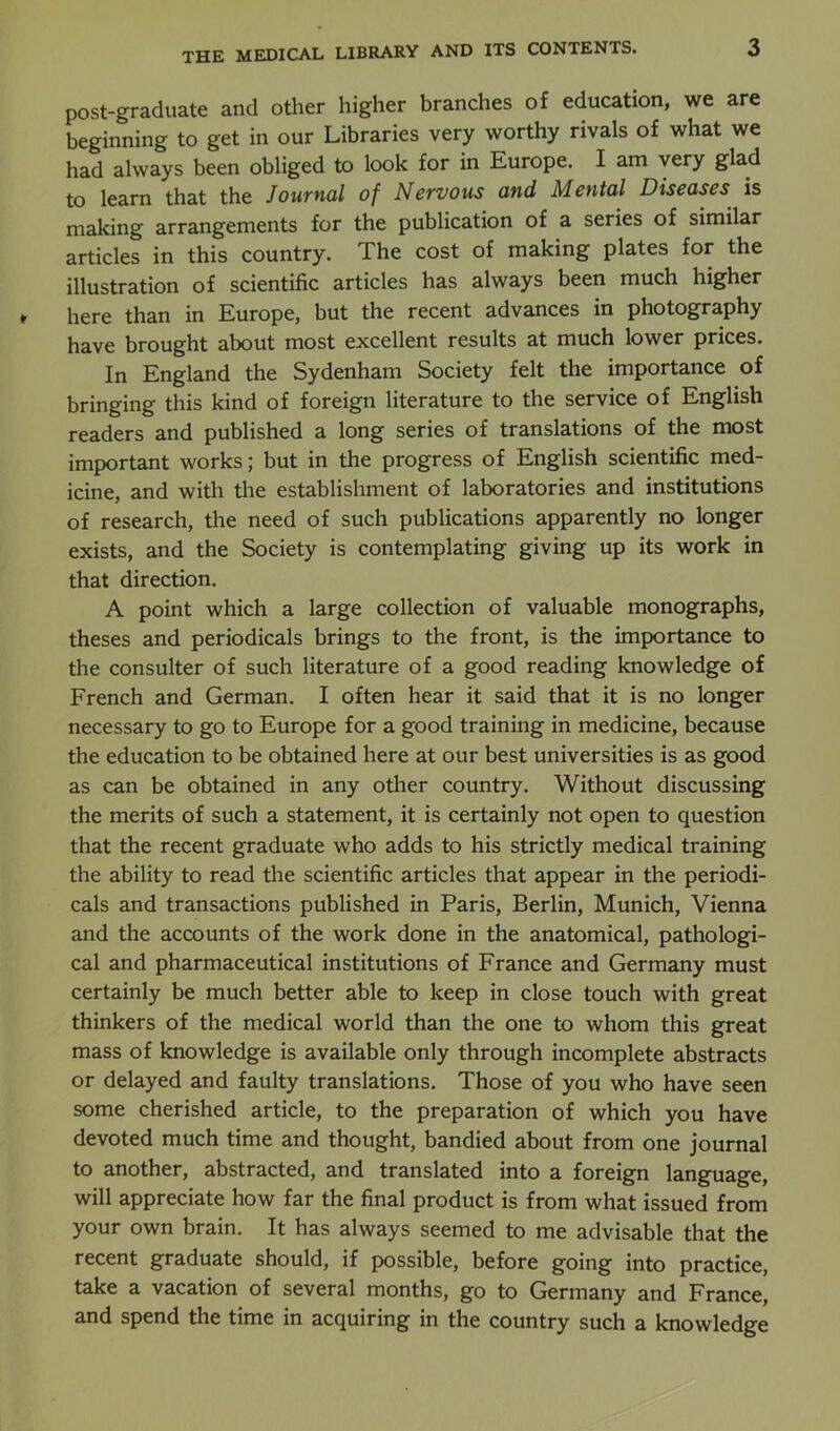 post-graduate and other higher branches of education, we are beginning to get in our Libraries very worthy rivals of what we had always been obliged to look for in Europe. I am very glad to learn that the Journal of Nervous and Mental Diseases is making arrangements for the publication of a series of similar articles in this country. The cost of making plates for the illustration of scientific articles has always been much higher here than in Europe, but the recent advances in photography have brought about most excellent results at much lower prices. In England the Sydenham Society felt the importance of bringing this kind of foreign literature to the service of English readers and published a long series of translations of the most important works; but in the progress of English scientific med- icine, and with the establishment of laboratories and institutions of research, the need of such publications apparently no longer exists, and the Society is contemplating giving up its work in that direction. A point which a large collection of valuable monographs, theses and periodicals brings to the front, is the importance to the consulter of such literature of a good reading knowledge of French and German. I often hear it said that it is no longer necessary to go to Europe for a good training in medicine, because the education to be obtained here at our best universities is as good as can be obtained in any other country. Without discussing the merits of such a statement, it is certainly not open to question that the recent graduate who adds to his strictly medical training the ability to read the scientific articles that appear in the periodi- cals and transactions published in Paris, Berlin, Munich, Vienna and the accounts of the work done in the anatomical, pathologi- cal and pharmaceutical institutions of France and Germany must certainly be much better able to keep in close touch with great thinkers of the medical world than the one to whom this great mass of knowledge is available only through incomplete abstracts or delayed and faulty translations. Those of you who have seen some cherished article, to the preparation of which you have devoted much time and thought, bandied about from one journal to another, abstracted, and translated into a foreign language, will appreciate how far the final product is from what issued from your own brain. It has always seemed to me advisable that the recent graduate should, if possible, before going into practice, take a vacation of several months, go to Germany and France, and spend the time in acquiring in the country such a knowledge