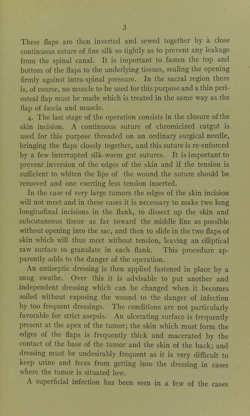 These flaps are then inverted and sewed together by a close continuous suture of fine silk so tightly as to prevent any leakage from the spinal canal. It is important to fasten the top and bottom of the flaps to the underlying tissues, sealing the opening firmly against intra-spinal pressure. In the sacral region there is, of course, no muscle to be used for this purpose and a thin peri- osteal flap must be made which is treated in the same way as the flap of fascia and muscle. 4. The last stage of the operation consists in the closure of the skin incision. A continuous suture of chromicized catgut is used for this purpose threaded on an ordinary surgical needle, bringing the flaps closely together, and this suture is re-enforced by a few interrupted silk-worm gut sutures. It is important to prevent inversion of the edges of the skin and if the tension is sufficient to whiten the lips of the wound the suture should be removed and one exerting less tension inserted. In the case of very large tumors the edges of the skin incision will not meet and in these cases it is necessary to make two long longitudinal incisions in the flank, to dissect up the skin and subcutaneous tissue as far toward the middle line as possible without opening into the sac, and then to slide in the two flaps of skin which will thus meet without tension, leaving an elliptical raw surface to granulate in each flank. This procedure ap- parently adds to the danger of the operation. An antiseptic dressing is then applied fastened in place by a snug swathe. Over this it is advisable to put another and independent dressing which can be changed when it becomes soiled without exposing the wound to the danger of infection by too frequent dressings. The conditions are not particularly favorable for strict asepsis. An ulcerating surface is frequently present at the apex of the tumor; the skin which must form the edges of the flaps is frequently thick and macerated by the contact of the base of the tumor and the skin of the back; and dressing must be undesirably frequent as it is very difficult to keep urine and feces from getting into the dressing in cases where the tumor is situated low. A superficial infection has been seen in a few of the cases