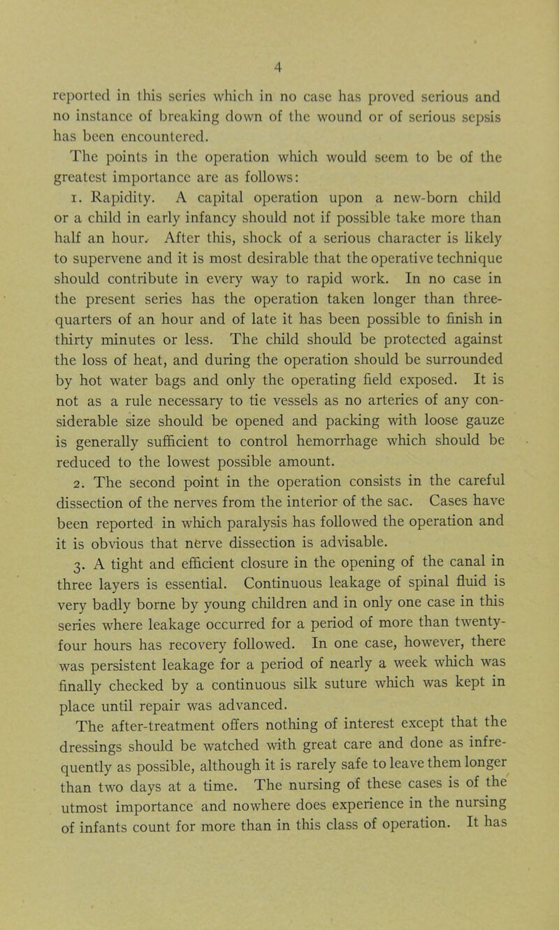 reported in this series which in no case has proved serious and no instance of breaking down of the wound or of serious sepsis has been encountered. The points in the operation which would seem to be of the greatest importance are as follows: 1. Rapidity. A capital operation upon a new-born child or a child in early infancy should not if possible take more than half an hour. After this, shock of a serious character is likely to supervene and it is most desirable that the operative technique should contribute in every way to rapid work. In no case in the present series has the operation taken longer than three- quarters of an hour and of late it has been possible to finish in thirty minutes or less. The child should be protected against the loss of heat, and during the operation should be surrounded by hot water bags and only the operating field exposed. It is not as a rule necessary to tie vessels as no arteries of any con- siderable size should be opened and packing with loose gauze is generally sufficient to control hemorrhage which should be reduced to the lowest possible amount. 2. The second point in the operation consists in the careful dissection of the nerves from the interior of the sac. Cases have been reported in which paralysis has followed the operation and it is obvious that nerve dissection is advisable. 3. A tight and efficient closure in the opening of the canal in three layers is essential. Continuous leakage of spinal fluid is very badly borne by young children and in only one case in this series where leakage occurred for a period of more than twenty- four hours has recovery followed. In one case, however, there was persistent leakage for a period of nearly a week which was finally checked by a continuous silk suture which was kept in place until repair was advanced. The after-treatment offers nothing of interest except that the dressings should be watched with great care and done as infre- quently as possible, although it is rarely safe to leave them longer than two days at a time. The nursing of these cases is of the utmost importance and nowhere does experience in the nursing of infants count for more than in this class of operation. It has