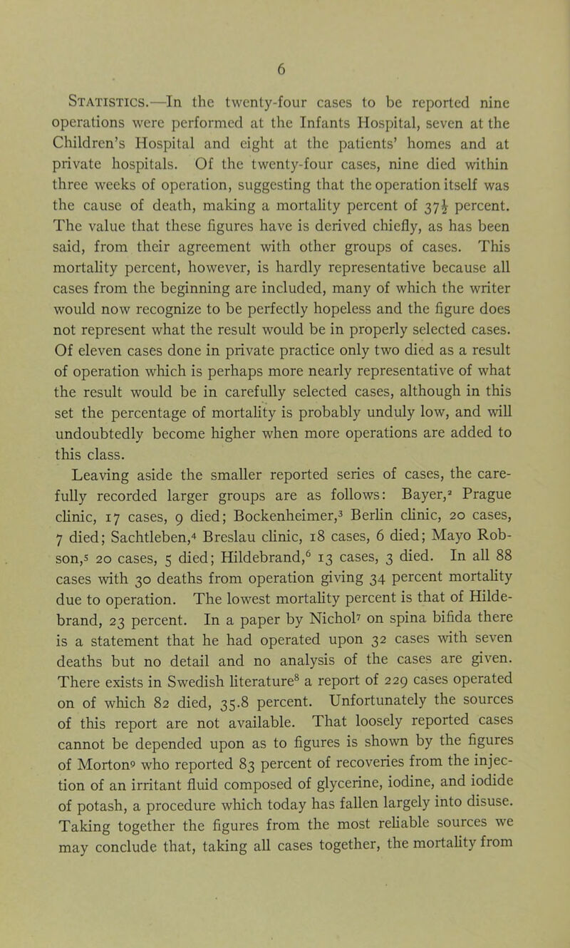 Statistics.—In the twenty-four eases to be reported nine operations were performed at the Infants Hospital, seven at the Children’s Hospital and eight at the patients’ homes and at private hospitals. Of the twenty-four cases, nine died within three weeks of operation, suggesting that the operation itself was the cause of death, making a mortality percent of 37^ percent. The value that these figures have is derived chiefly, as has been said, from their agreement with other groups of cases. This mortality percent, however, is hardly representative because all cases from the beginning are included, many of which the writer would now recognize to be perfectly hopeless and the figure does not represent what the result would be in properly selected cases. Of eleven cases done in private practice only two died as a result of operation which is perhaps more nearly representative of what the result would be in carefully selected cases, although in this set the percentage of mortality is probably unduly low, and will undoubtedly become higher when more operations are added to this class. Leaving aside the smaller reported series of cases, the care- fully recorded larger groups are as follows: Bayer,2 Prague clinic, 17 cases, 9 died; Bockenheimer,3 Berlin clinic, 20 cases, 7 died; Sachtleben,4 Breslau clinic, 18 cases, 6 died; Mayo Rob- son^ 20 cases, 5 died; Hildebrand,6 13 cases, 3 died. In all 88 cases with 30 deaths from operation giving 34 percent mortality due to operation. The lowest mortality percent is that of Hilde- brand, 23 percent. In a paper by Nichol7 on spina bifida there is a statement that he had operated upon 32 cases with seven deaths but no detail and no analysis of the cases are given. There exists in Swedish literature8 a report of 229 cases operated on of which 82 died, 35.8 percent. Unfortunately the sources of this report are not available. That loosely reported cases cannot be depended upon as to figures is shown by the figures of Mortom who reported 83 percent of recoveries from the injec- tion of an irritant fluid composed of glycerine, iodine, and iodide of potash, a procedure which today has fallen largely into disuse. Taking together the figures from the most reliable sources we may conclude that, taking all cases together, the mortality from