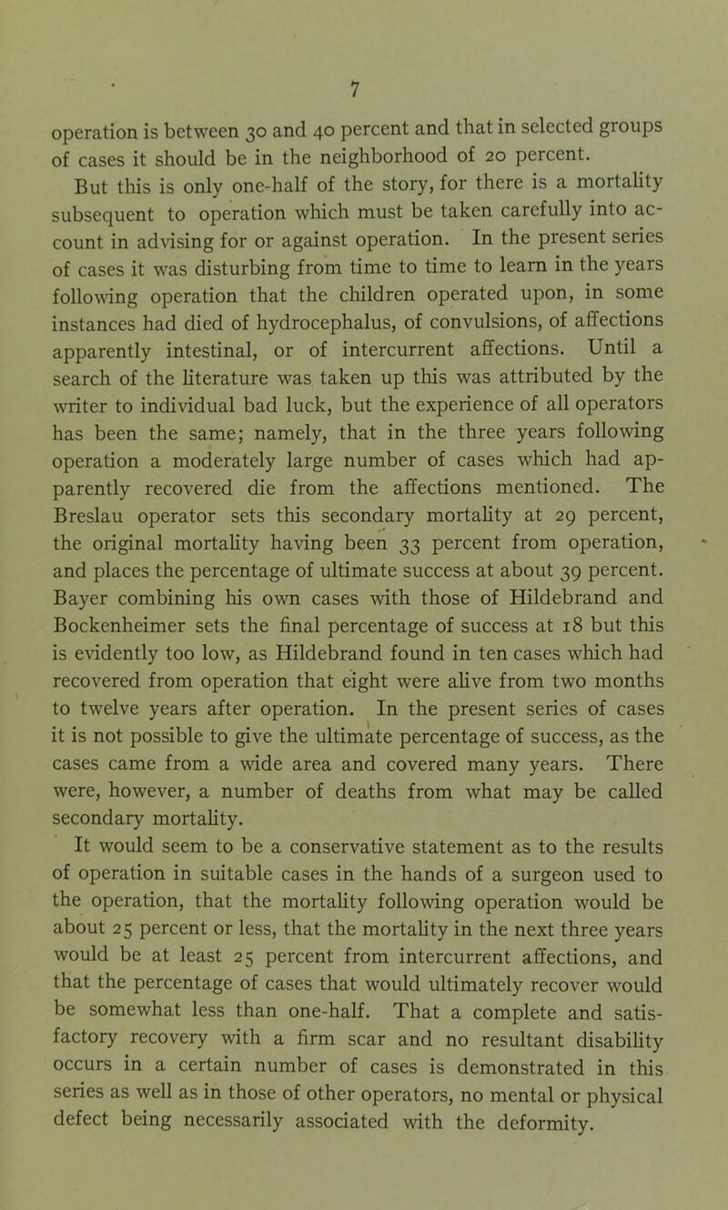 operation is between 30 and 40 percent and that in selected groups of cases it should be in the neighborhood of 20 percent. But this is only one-half of the story, for there is a mortality subsequent to operation which must be taken carefully into ac- count in advising for or against operation. In the present series of cases it was disturbing from time to time to learn in the years following operation that the children operated upon, in some instances had died of hydrocephalus, of convulsions, of affections apparently intestinal, or of intercurrent affections. Until a search of the literature was taken up this was attributed by the writer to individual bad luck, but the experience of all operators has been the same; namely, that in the three years following operation a moderately large number of cases which had ap- parently recovered die from the affections mentioned. The Breslau operator sets this secondary mortality at 29 percent, the original mortality having been 33 percent from operation, and places the percentage of ultimate success at about 39 percent. Bayer combining his own cases with those of Hildebrand and Bockenheimer sets the final percentage of success at 18 but this is evidently too low, as Hildebrand found in ten cases which had recovered from operation that eight were alive from two months to twelve years after operation. In the present series of cases it is not possible to give the ultimate percentage of success, as the cases came from a wide area and covered many years. There were, however, a number of deaths from what may be called secondary mortality. It would seem to be a conservative statement as to the results of operation in suitable cases in the hands of a surgeon used to the operation, that the mortality following operation would be about 25 percent or less, that the mortality in the next three years would be at least 25 percent from intercurrent affections, and that the percentage of cases that would ultimately recover would be somewhat less than one-half. That a complete and satis- factory recovery with a firm scar and no resultant disability occurs in a certain number of cases is demonstrated in this series as well as in those of other operators, no mental or physical defect being necessarily associated with the deformity.