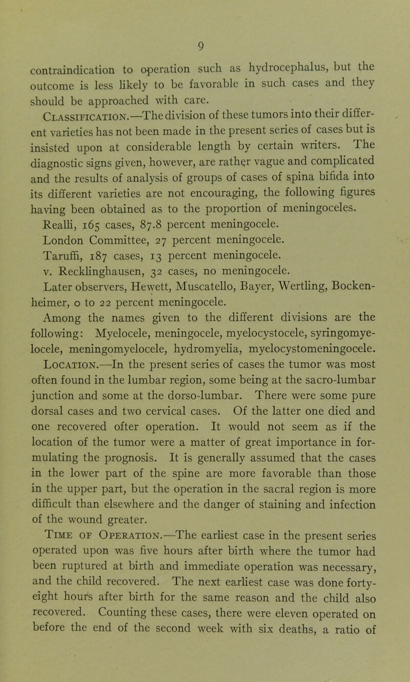 contraindication to operation such as hydrocephalus, but the outcome is less likely to be favorable in such cases and they should be approached with care. Classification.—The division of these tumors into their differ- ent varieties has not been made in the present series of cases but is insisted upon at considerable length by certain writers. The diagnostic signs given, however, are rather vague and complicated and the results of analysis of groups of cases of spina bifida into its different varieties are not encouraging, the following figures having been obtained as to the proportion of meningoceles. Realli, 165 cases, 87.8 percent meningocele. London Committee, 27 percent meningocele. Taruffi, 187 cases, 13 percent meningocele. v. Recklinghausen, 32 cases, no meningocele. Later observers, Hewett, Muscatello, Bayer, Wertling, Bocken- heimer, o to 22 percent meningocele. Among the names given to the different divisions are the following: Myelocele, meningocele, myelocystocele, syringomye- locele, meningomyelocele, hydromyelia, myelocystomeningocele. Location.—In the present series of cases the tumor was most often found in the lumbar region, some being at the sacro-lumbar junction and some at the dorso-lumbar. There were some pure dorsal cases and two cervical cases. Of the latter one died and one recovered ofter operation. It would not seem as if the location of the tumor were a matter of great importance in for- mulating the prognosis. It is generally assumed that the cases in the lower part of the spine are more favorable than those in the upper part, but the operation in the sacral region is more difficult than elsewhere and the danger of staining and infection of the wound greater. Time of Operation.—The earliest case in the present series operated upon was five hours after birth where the tumor had been ruptured at birth and immediate operation was necessary, and the child recovered. The next earliest case was done forty- eight hours after birth for the same reason and the child also recovered. Counting these cases, there were eleven operated on before the end of the second week with six deaths, a ratio of