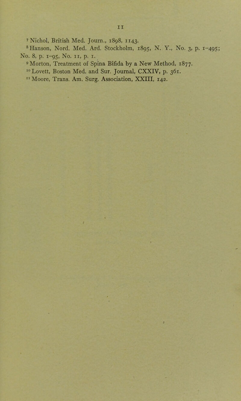 7 Nichol, British Med. Journ., 1898, 1143. 8 Hanson, Nord. Med. Ard. Stockholm, 1895, N. Y., No. 3, p. 1-495 No. 8, p. 1-95, No. 11, p. 1. 9 Morton, Treatment of Spina Bifida by a New Method, 1877. 10 Lovett, Boston Med. and Sur. Journal, CXXIV, p. 361. Moore, Trans. Am. Surg. Association, XXIII, 142. /