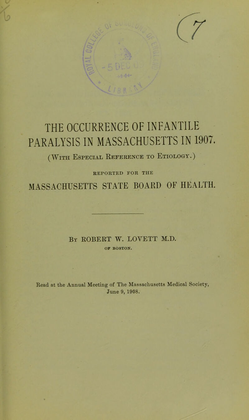 THE OCCURRENCE OF INFANTILE PARALYSIS IN MASSACHUSETTS IN 1907. (With Especial Reference to Etiology.) REPORTED FOR THE MASSACHUSETTS STATE BOARD OF HEALTH. By ROBERT W. LOVETT M.D. OF BOSTON. Read at the Annual Meeting of The Massachusetts Medical Society, June 9, 1908.