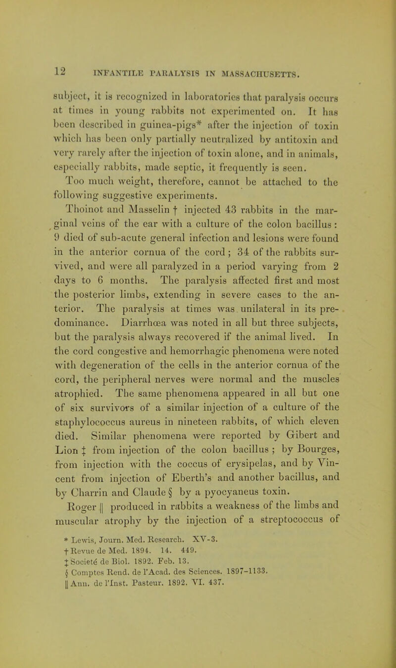 subject, it is recognized in laboratories that paralysis occurs at times in young rabbits not experimented on. It has been described in guinea-pigs* after the injection of toxin which has been only partially neutralized by antitoxin and very rarely after the Injection of toxin alone, and in animals, especially rabbits, made septic, it frequently is seen. Too much weight, therefore, cannot be attached to the following suggestive experiments. Thoinot and Masselin f injected 43 rabbits in the mar- ^ ginal veins of the ear with a culture of the colon bacillus: 9 died of sub-acute general infection and lesions were found in the anterior cornua of the cord; 34 of the rabbits sur- vived, and were all paralyzed in a period varying from 2 days to 6 months. The paralysis aifected first and most the posterior limbs, extending in severe cases to the an- terior. The paralysis at times was unilateral in its pre- dominance. Diarrhcea was noted in all but three subjects, but the paralysis always recovered if the animal lived. In the cord congestive and hemorrhagic phenomena were noted with degeneration of the cells in the anterior cornua of the cord, the peripheral nerves were normal and the muscles atrophied. The same phenomena appeared in all but one of six survivors of a similar injection of a culture of the staphylococcus aureus in nineteen rabbits, of which eleven died. Similar phenomena were reported by Gibert and Lion X from injection of the colon bacillus ; by Bourges, from injection with the coccus of erysipelas, and by Vin- cent from injection of Eberth’s and another bacillus, and by Charrin and Claude § by a pyocyaneus toxin. Koger II produced in rabbits a weakness of the limbs and muscular atrophy by the injection of a streptococcus of * Lewis, Journ. Med. Research. XV-3. fRevuedeMed. 1894. 14. 449. J Societe de Biol. 1892. Feb. 13. § Comptes Rend, de I’Acad. des Sciences. 1897-1133. II Ann. de rinst. Pasteur. 1892. VI. 437.