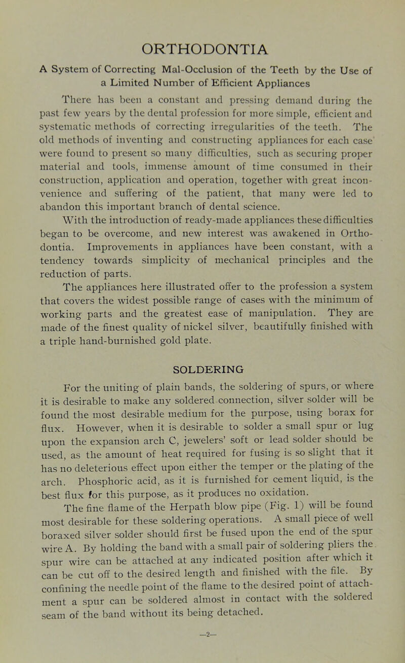 ORTHODONTIA A System of Correcting Mal-Occlusion of the Teeth by the Use of a Limited Number of Efficient Appliances There has been a constant and pressing demand during the past few years by the dental profession for more simple, efficient and systematic methods of correcting irregularities of the teeth. The old methods of inventing and constructing appliances for each case were found to present so many difficulties, such as securing proper material and tools, immense amount of time consumed in their construction, application and operation, together with great incon- venience and suffering of the patient, that many were led to abandon this important branch of dental science. With the introduction of ready-made appliances these difficulties began to be overcome, and new interest was awakened in Ortho- dontia. Improvements in appliances have been constant, with a tendency towards simplicity of mechanical principles and the reduction of parts. The appliances here illustrated offer to the profession a system that covers the widest possible range of cases with the minimum of working parts and the greatest ease of manipulation. They are made of the finest quality of nickel silver, beautifully finished with a triple hand-burnished gold plate. SOLDERING For the uniting of plain bands, the soldering of spurs, or where it is desirable to make any soldered connection, silver solder will be found the most desirable medium for the purpose, using borax for flux. However, when it is desirable to solder a small spur or lug upon the expansion arch C, jewelers’ soft or lead solder should be used, as the amount of heat required for fusing is so slight that it has no deleterious effect upon either the temper or the plating of the arch. Phosphoric acid, as it is furnished for cement liquid, is the best flux for this purpose, as it produces no oxidation. The fine flame of the Herpath blow pipe (Fig. 1) will be found most desirable for these soldering operations. A small piece of well boraxed silver solder should first be fused upon the end of the spur wire A. By holding the band with a small pair of soldering pliers the spur wire can be attached at any indicated position after which it can be cut off to the desired length and finished with the file. By confining the needle point of the flame to the desired point of attach- ment a spur can be soldered almost in contact with the soldered seam of the band without its being detached. —2—