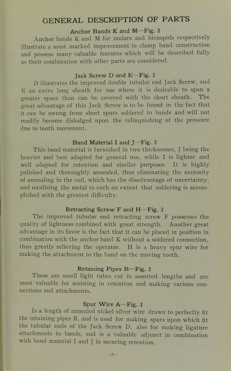 GENERAL DESCRIPTION OF PARTS Anchor Bands K and M—Fig. 2 Anchor bands K and M for molars and bicuspids respectively illustrate a most marked improvement in clamp band construction and possess many valuable features which will be described fully as their combination with other parts are considered. Jack Screw D and E—Fig. 2 D illustrates the improved double tubular end Jack Screw, and E an extra long sheath for use where it is desirable to span a greater space than can be covered with the short sheath. The great advantage of this Jack Screw is to be found in the fact that it can be swung from short spurs soldered to bands and will not readily become dislodged upon the relinquishing of the pressure due to tooth movement. Band Material I and J—Fig. 2 This band material is furnished in two thicknesses, J being the heavier and best adapted for general use, while I is lighter and well adapted for retention and similar purposes. It is highly polished and thoroughly annealed, thus eliminating the necessity of annealing in the coil, which has the disadvantage of uncertainty, and oxidizing the metal to such an extent that soldering is accom- plished with the greatest difficulty. Retracting Screw F and H—Fig. 2 The improved tubular end retracting screw F possesses the quality of lightness combined with great strength. Another great advantage in its favor is the fact that it can be placed in position in combination with the anchor band K without a soldered connection, thus greatly relieving the operator. H is a heavy spur wire for making the attachment to the band on the moving tooth. Retaining Pipes B—Fig. 2 These are small light tubes cut in assorted lengths and are most valuable for assisting in retention and making various con- nections and attachments. Spur Wire A—Fig. 2 Is a length of annealed nickel silver wire drawn to perfectly fit the retaining pipes B, and is used for making spurs upon which fit the tubular ends of the Jack Screw D, also for making ligature attachments to bands, and is a valuable adjunct in combination with band material I and J in securing retention. —r.—