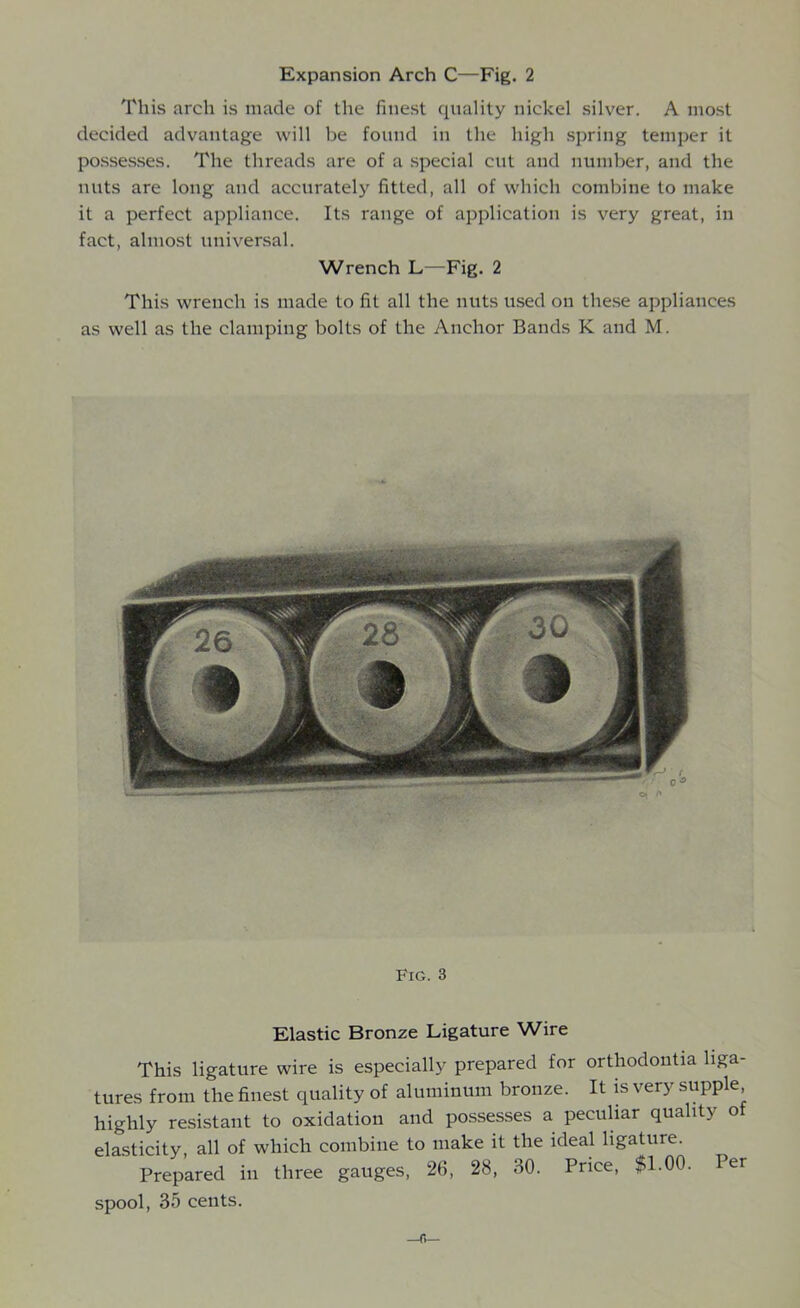 Expansion Arch C—Fig. 2 This arch is made of the finest quality nickel silver. A most decided advantage will be found in the high spring temper it possesses. The threads are of a special cut and number, and the nuts are long and accurately fitted, all of which combine to make it a perfect appliance. Its range of application is very great, in fact, almost universal. Wrench L—Fig. 2 This wrench is made to fit all the nuts used on these appliances as well as the clamping bolts of the Anchor Bands K and M. Fig. 3 Elastic Bronze Ligature Wire This ligature wire is especially prepared for orthodontia liga- tures from the finest quality of aluminum bronze. It is very supple highly resistant to oxidation and possesses a peculiar quality o elasticity, all of which combine to make it the ideal ligature. Prepared in three gauges, 26, 28, 30. Price, $1.00. Per spool, 35 cents.