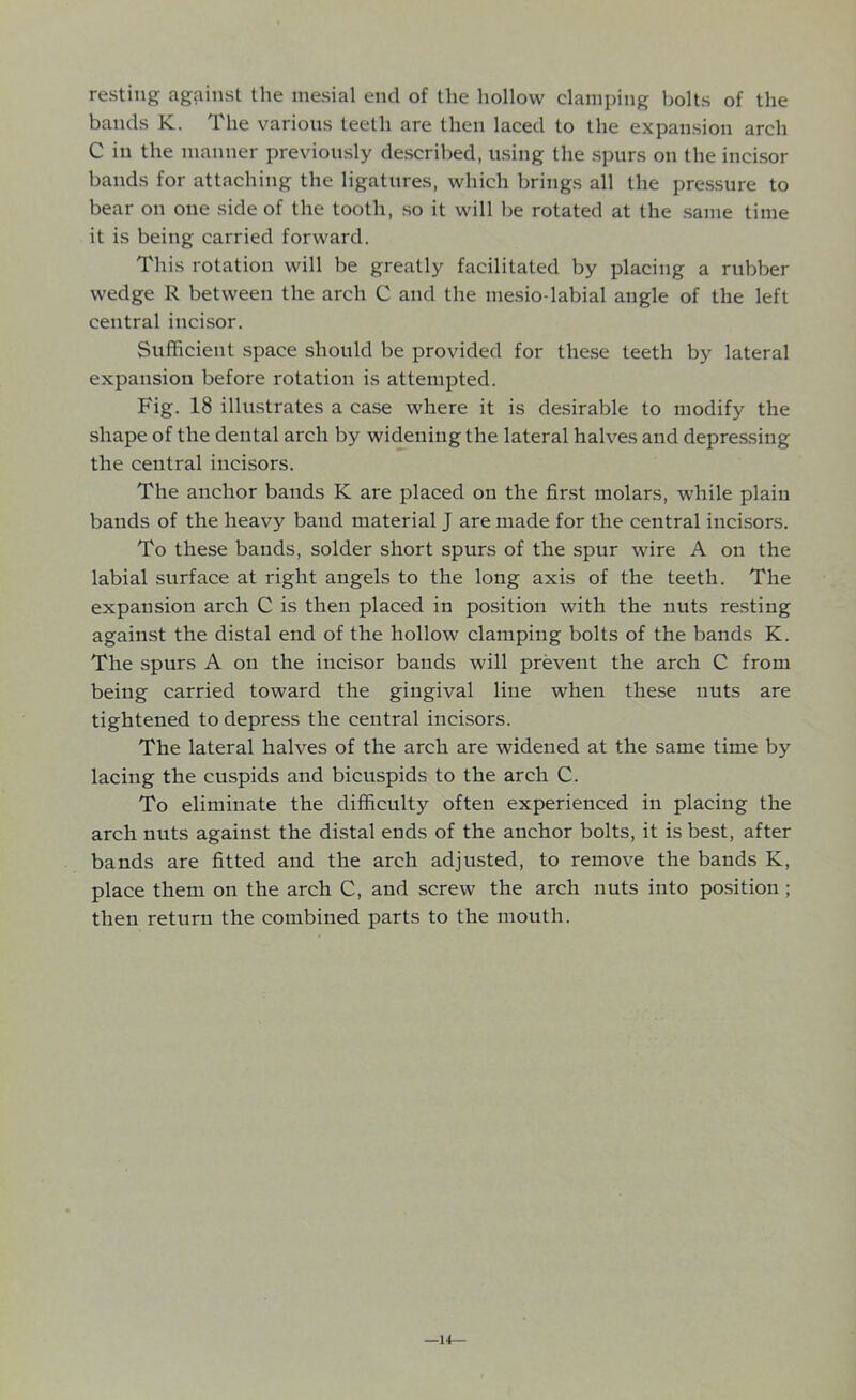 resting against the mesial end of the hollow clamping bolts of the bands K. The various teeth are then laced to the expansion arch C in the manner previously described, using the spurs on the incisor bands for attaching the ligatures, which brings all the pressure to bear on one side of the tooth, so it will be rotated at the same time it is being carried forward. This rotation will be greatly facilitated by placing a rubber wedge R between the arch C and the mesio-labial angle of the left central incisor. Sufficient space should be provided for these teeth by lateral expansion before rotation is attempted. Fig. 18 illustrates a case where it is desirable to modify the shape of the dental arch by widening the lateral halves and depressing the central incisors. The anchor bands K are placed on the first molars, while plain bands of the heavy baud material J are made for the central incisors. To these bands, solder short spurs of the spur wire A on the labial surface at right angels to the long axis of the teeth. The expansion arch C is then placed in position with the nuts resting against the distal end of the hollow clamping bolts of the bands K. The spurs A on the incisor bands will prevent the arch C from being carried toward the gingival line when these nuts are tightened to depress the central incisors. The lateral halves of the arch are widened at the same time by lacing the cuspids and bicuspids to the arch C. To eliminate the difficulty often experienced in placing the arch nuts against the distal ends of the anchor bolts, it is best, after bands are fitted and the arch adjusted, to remove the bands K, place them on the arch C, and screw the arch nuts into position ; then return the combined parts to the mouth. —14—