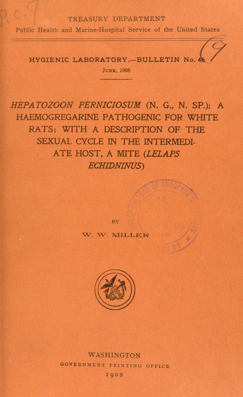 TREASURY DEPARTMENT Public Health and Marine-Hospital Service of the United States HYGIENIC LABORATORY.—BULLETIN No. June:, 1908 HEPATOZOON PERNICIOSUM (N. G., N. SP.); A HAEMOGREGARINE PATHOGENIC FOR WHITE RATS; WITH A DESCRIPTION OF THE SEXUAL CYCLE IN THE TNTF.RMF.ni- ATE HOST, A MITE (LELAPS ECHIDNINUS) WASHINGTON government printing office 1908