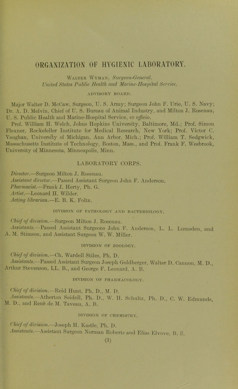 ORGANIZATION OF HYGIENIC LABORATORY. Walter Wyman, Surgeon-General, United States Public Health and Marine-Hospital Service. ADVISORY BOARD. Major Walter D. McCaw, Surgeon, U. S. Army; Surgeon John F. Urie, U. S. Navy; Dr. A. D. Melvin, Chief of U. S. Bureau of Animal Industry, and Milton J. Rosenau, U. S. Public Health and Marine-Hospital Service, ex officio. Prof. William H. Welch, Johns Hopkins University, Baltimore, Md.; Prof. Simon Flexner, Rockefeller Institute for Medical Research, New York; Prof. Victor C. Vaughan, University of Michigan, Ann Arbor, Mich.; Prof. William T. Sedgwick, Massachusetts Institute of Technology, Boston, Mass., and Prof. Frank F. Wesbrook, University of Minnesota, Minneapolis, Minn. LABORATORY CORPS. Director.—Surgeon Milton J. Rosenau. Assistant director.—Passed Assistant Surgeon John F. Anderson. Pharmacist.—Frank J. Herty, Ph. G. Artist.—Leonard H. Wilder. Acting librarian.—E. B. K. Foltz. DIVISION OF PATHOLOGY AND BACTERIOLOGY. Chief of division.—Surgeon Milton J. Rosenau. Assistants.—Passed Assistant Surgeons John F. Anderson, L. L. Lumsden, and A. M. Stimson, and Assistant Surgeon W. W. Miller. DIVISION OF ZOOLOGY. Chief of division— Ch. Warded Stiles, Ph. D. Assistants.—Passed Assistant Surgeon Joseph Goldberger, Walter D. Cannon, M. D., Arthur Stevenson, LL. B., and George F. Leonard, A. B. DIVISION OF PHARMACOLOGY. Chief of division.—Reid Hunt, Ph. D., M. I). Assistants. Atherton Seidell, Ph. D., W. II. Schultz, Ph. D., C. W. Edmunds M. D., and Renii de M. Taveau, A. R. DIVISION OF CHEMISTRY. Chief of division.—Joseph II. Kastle, Ph. I). Assistants.—Assistant Surgeon Norman Roberts and Elias Elvove, B. S.