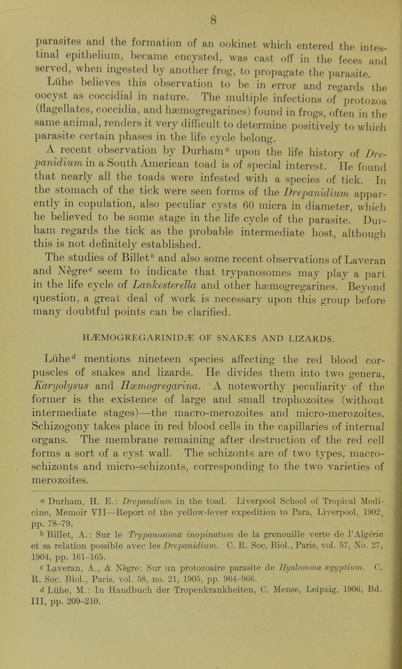 parasites and the formation of an ookinet which entered the intes- tinal epithelium, became encysted, was cast off in the feces and served, when ingested by another frog, to propagate the parasite. Liilio believes this observation to be in error and regards the oocyst as coccidial in nature. The multiple infections of protozoa (flagellates, coccidia, and heemogregarines) found in frogs, often in the same animal, renders it very difficult to determine positively to which parasite certain phases in the life cycle belong. A recent observation by Durham upon the life history of Dre- panidium in a South American toad is of special interest. lie found that nearly all the toads were infested with a species of tick. In the stomach of the tick were seen forms of the Drepanidiuno appar- ently in copulation, also peculiar cysts 00 micra in diameter, which he believed to be some stage in the life cycle of the parasite. Dur- ham regards the tick as the probable intermediate host, although this is not definitely established. The studies of Billet'' and also some recent observations of Laveran and Negrec seem to indicate that trypanosomes may play a part in the life cycle of Lank ester ella and other haemogregarines. Beyond question, a great deal of work is necessary upon this group before many doubtful points can be clarified. HAEMOGREGARINIDA2 OF SNAKES AND LIZARDS. Lithe d mentions nineteen species affecting the red blood cor- puscles of snakes and lizards. He divides them into two genera, Karyolysus and Hsemogregarina. A noteworthy peculiarity of the former is the existence of large and small trophozoites (without intermediate stages)—the macro-merozoites and micro-inerozoites. Schizogony takes place in red blood cells in the capillaries of internal organs. The membrane remaining after destruction of the red cell forms a sort of a cyst wall. The schizonts are of two types, macro- schizonts and micro-schizonts, corresponding to the two varieties of merozoites. « Durham, H. E.: Drepandium in the toad. Liverpool School of Tropical Medi- cine, Memoir VII—Report of the yellow-fever expedition to Para, Liverpool, 1902, pp. 78-79. b Billet, A.: Sur le Trypanosoma inopinalum de la grenouille verte de P Algerie et sa relation possible avec les Drepanidium. C. R. Soc. Biol., Paris, vol. 57, No. 27, 1904, pp. 161-165. c Laveran, A., & Nfcgre: Sur un protozoaire parasite de JJyalomma xgyptium. R. Soc. Biol., Paris, vol. 58, no. 21, 1905, pp. 964-966. rf Liihe, M.: In Ilandbuch der Tropenkrankheiten, C. Mense, Leipzig, 1906, Bd. Ill, pp. 209-210.