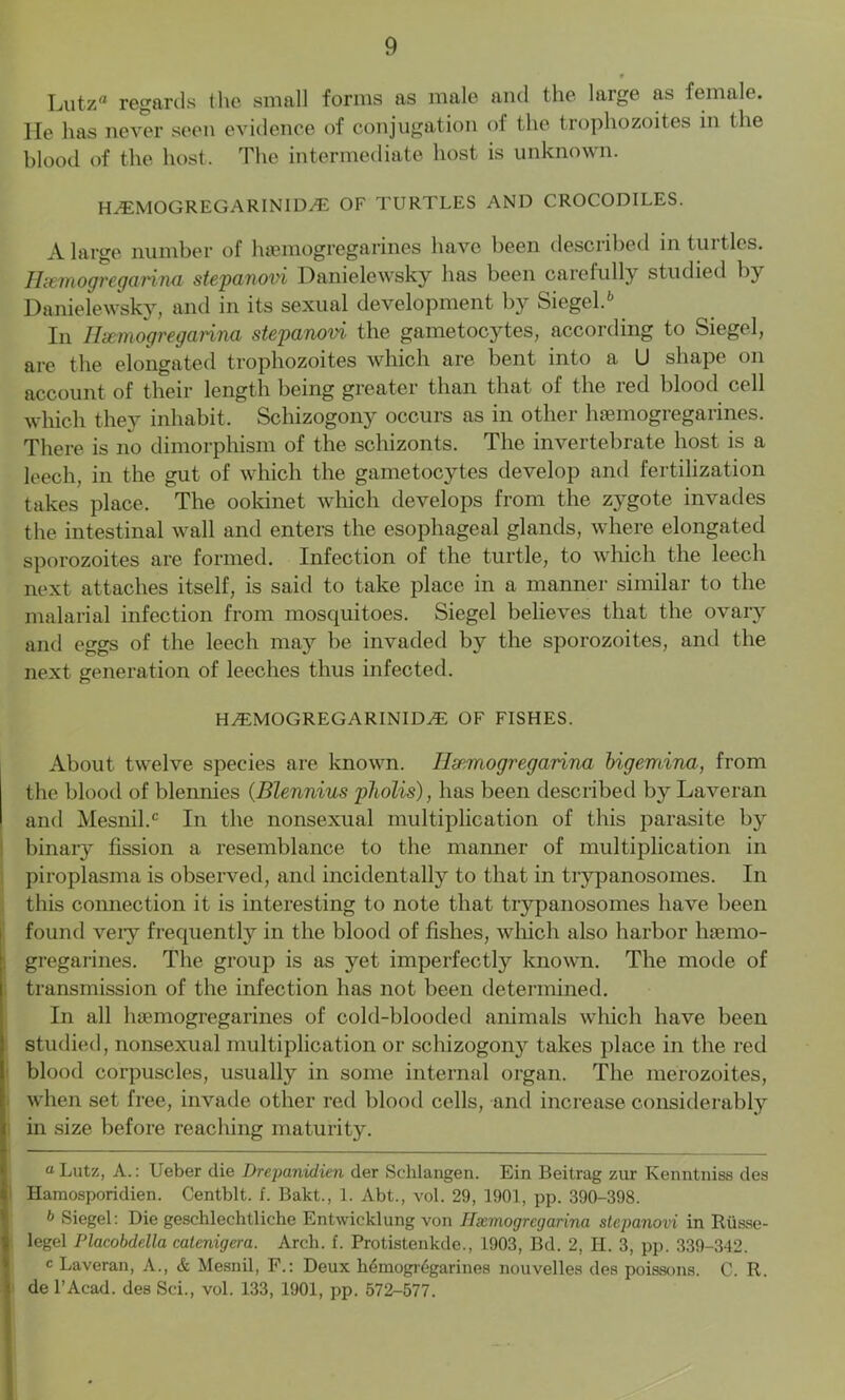 Lutzrt regards the small forms as male and the large as female. He has never seen evidence of conjugation of the trophozoites in the blood of the host. The intermediate host is unknown. H^EMOGREGARINIDyE OF TURTLES AND CROCODILES. A large number of hsemogregarines have been described in turtles. Hsemogregarina stepanovi Danielewsky has been carefully studied by Danielewsky, and in its sexual development by Siegel.* * 6 In Hsemogregarina stepanovi the gametocytes, according to Siegel, are the elongated trophozoites which are bent into a U shape on account of their length being greater than that of the red blood cell which they inhabit. Schizogony occurs as in other luemogregarines. There is no dimorphism of the schizonts. The invertebrate host is a leech, in the gut of which the gametocytes develop and fertilization takes place. The ookinet which develops from the zygote invades the intestinal wall and enters the esophageal glands, where elongated sporozoites are formed. Infection of the turtle, to which the leech next attaches itself, is said to take place in a manner similar to the malarial infection from mosquitoes. Siegel believes that the ovary and eggs of the leech may be invaded by the sporozoites, and the next generation of leeches thus infected. H^EMOGREGARINID^E OF FISHES. About twelve species are known. Hsemogregarina bigemina, from the blood of blennies (Blennius pliolis), has been described by Laveran and Mesnil.0 In the nonsexual multiplication of this parasite by binary fission a resemblance to the manner of multiplication in piroplasma is observed, and incidentally to that in trypanosomes. In this connection it is interesting to note that trypanosomes have been found veiy frequently in the blood of fishes, which also harbor hsemo- gregarines. The group is as yet imperfectly known. The mode of transmission of the infection has not been determined. In all luemogregarines of cold-blooded animals which have been studied, nonsexual multiplication or schizogony takes place in the red blood corpuscles, usually in some internal organ. The merozoites, when set free, invade other red blood cells, and increase considerably in size before reaching maturity. “ Lutz, A.: Ueber die Drepanidien der Schlangen. Ein Beitrag zur Kenntniss des Hamosporidien. Centblt. f. Bakt., 1. Abt., vol. 29, 1901, pp. 390-398. 6 Siegel: Die geschlechtliche Entwicklung von Ilxmogrcgarina stepanovi in Riisse- legel Placobdella catenigera. Arch. f. Protistenkde., 1903, Bd. 2, H. 3, pp. 339-342. c Laveran, A., & Mesnil, F.: Deux hemogi^garines nouvelles des poissons. C. R. de l’Acad. des Sci., vol. 133, 1901, pp. 572-577.
