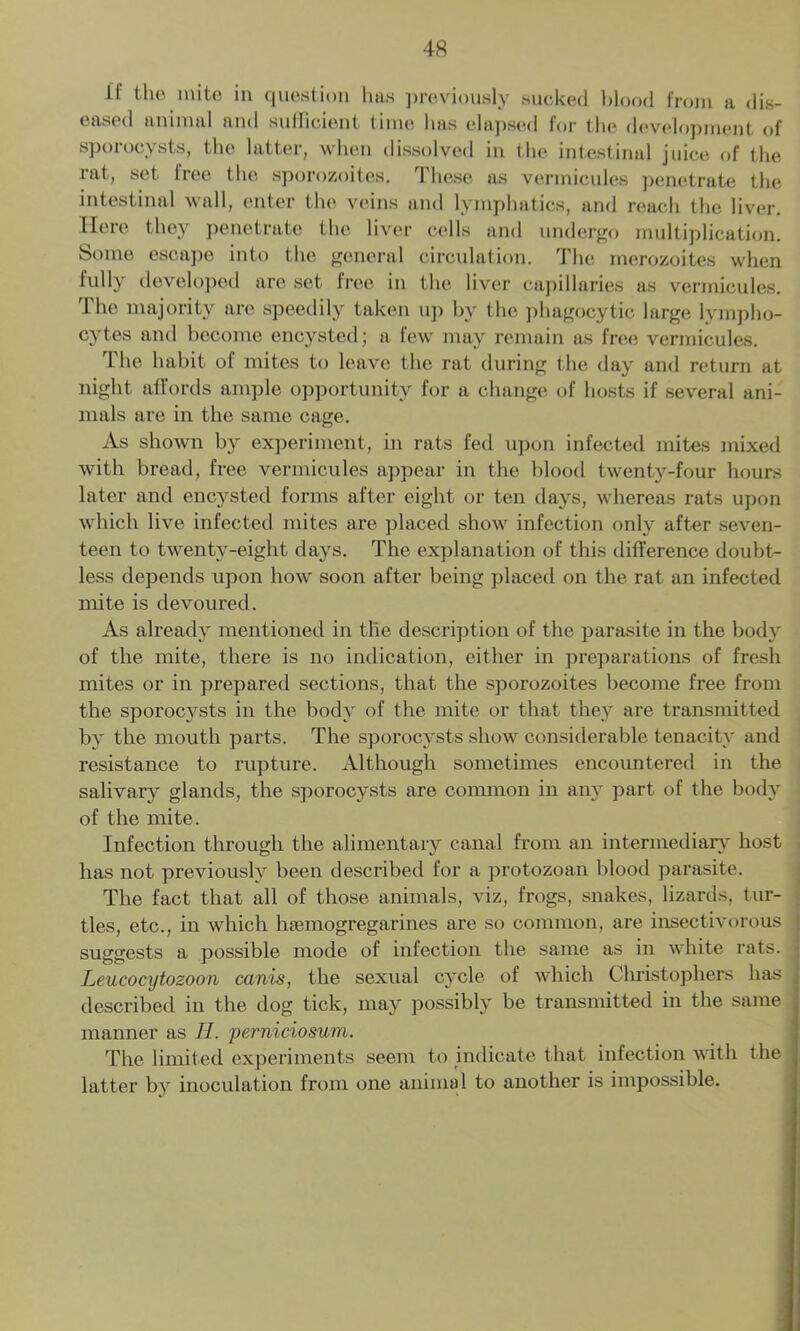 11 the mite in question has previously sucked blood from a dis- eased animal and suflicient time has elapsed for the development of sporocysts, the latter, when dissolved in the intestinal juice of the i at, set liee the sporozoites. 1 heso as vermicides penetrate the intestinal wall, enter the veins and lymphatics, and reach the liver. Here they penetrate the liver cells and undergo multiplication. Some escape into the general circulation. The merozoites when fully developed are set free in the liver capillaries as vermicules. I he majority are speedily taken up by the phagocytic large lympho- cytes and become encysted; a few may remain as free vermicules. The habit of mites to leave the rat during the day and return at night affords ample opportunity for a change of hosts if several ani- mals are in the same cage. As shown by experiment, in rats fed upon infected mites mixed with bread, free vermicules appear in the blood twenty-four hours later and encysted forms after eight or ten days, whereas rats upon which live infected mites are placed show infection only after seven- teen to twenty-eight days. The explanation of this difference doubt- less depends upon how soon after being placed on the rat an infected mite is devoured. As already mentioned in the description of the parasite in the body of the mite, there is no indication, either in preparations of fresh mites or in prepared sections, that the sporozoites become free from the sporocysts in the body of the mite or that they are transmitted by the mouth parts. The sporocysts show considerable tenacity and resistance to rupture. Although sometimes encountered in the salivary glands, the sporocysts are common in any part of the body of the mite. Infection through the alimentary canal from an intermediary host has not previously been described for a protozoan blood parasite. The fact that all of those animals, viz, frogs, snakes, lizards, tur- tles, etc., in which luemogregarines are so common, are insectivorous suggests a possible mode of infection the same as in white rats, j Leucocytozoon canis, the sexual cycle of which Christophers has described in the dog tick, may possibly be transmitted in the same manner as II. perniciosum. The limited experiments seem to indicate that infection with the ■ latter by inoculation from one animal to another is impossible.