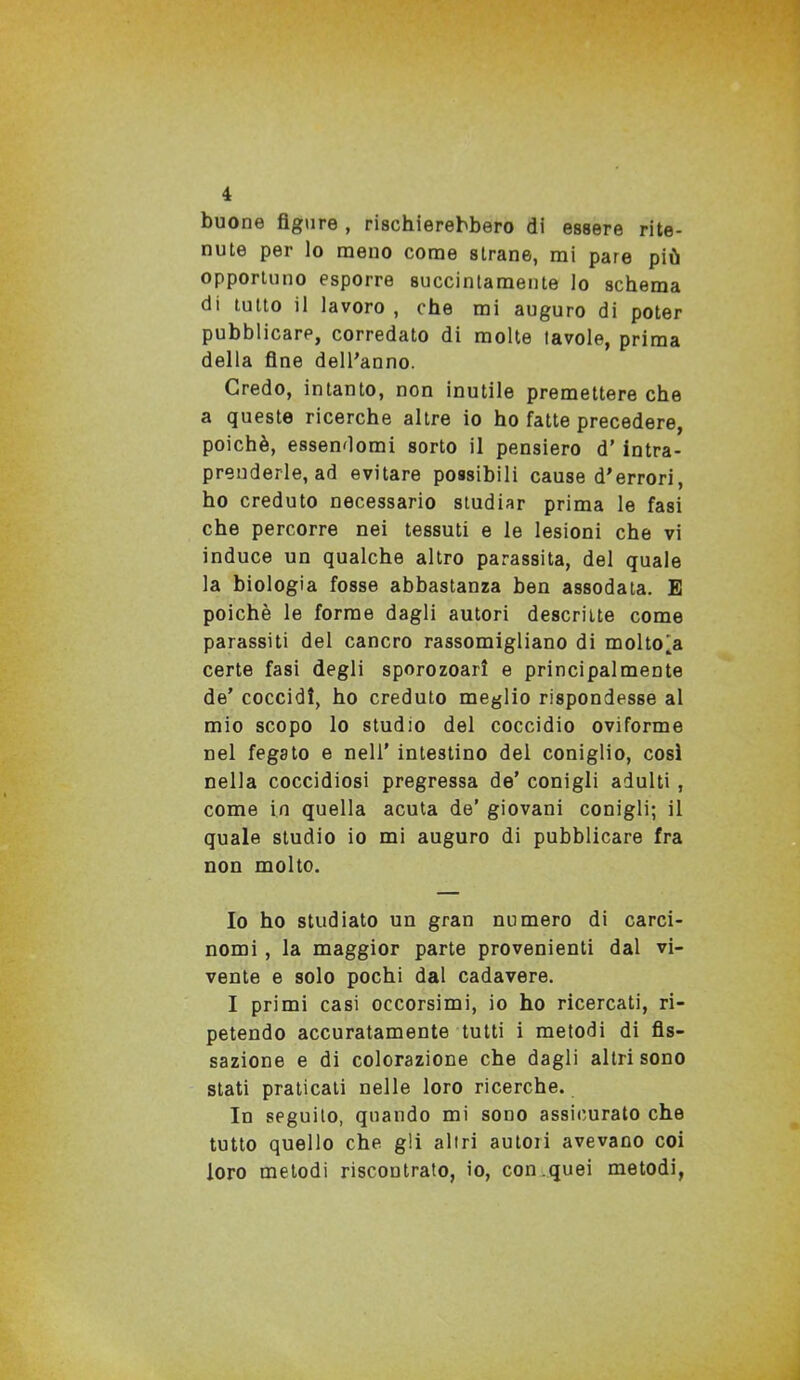 buone figure , rischierebbero di essere rite- nute per lo meno come strane, mi pare più opportuno esporre succintamente lo schema di tutto il lavoro , che mi auguro di poter pubblicare, corredato di molte tavole, prima della fine dell’anno. Credo, intanto, non inutile premettere che a queste ricerche altre io ho fatte precedere, poiché, essendomi sorto il pensiero d’ intra- prenderle, ad evitare possibili cause d’errori, ho creduto necessario studiar prima le fasi che percorre nei tessuti e le lesioni che vi induce un qualche altro parassita, del quale la biologia fosse abbastanza ben assodata. E poiché le forme dagli autori descritte come parassiti del cancro rassomigliano di molto^a certe fasi degli sporozoarì e principalmente de’ coccidl, ho creduto meglio rispondesse al mio scopo lo studio del coccidio oviforme nel fegato e nell’ intestino del coniglio, così nella coccidiosi pregressa de’ conigli adulti , come in quella acuta de’ giovani conigli; il quale studio io mi auguro di pubblicare fra non molto. Io ho studiato un gran numero di carci- nomi , la maggior parte provenienti dal vi- vente e solo pochi dal cadavere. I primi casi occorsimi, io ho ricercati, ri- petendo accuratamente tutti i metodi di fis- sazione e di colorazione che dagli altri sono stati praticati nelle loro ricerche. In seguito, quando mi sono assicurato che tutto quello che gli altri autoii avevano coi loro metodi riscontrato, io, con.quei metodi,