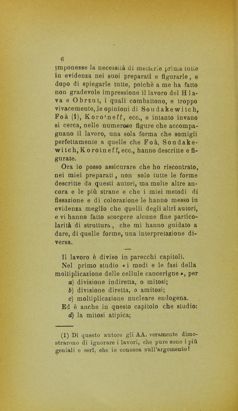 imponesse la necessità di meittrie prima tulle in evidenza nei suoi preparati e figurarle, e dopo di spiegarle tutte, poiché a me ha fatto non gradevole impressione il lavoro del H la- va e Obrzut, i quali combattono, e troppo vivacemente, le opinioni di Sou dake w i tc h, Foà (1), Koro’neff, ecc., e intanto invano si cerca, nelle numerose figure che accompa- gnano il lavoro, una sola forma che somigli perfettamente a quelle che Foà, Soudake- wi tch, Ko ro tn ef f, ecc., hanno descritte e fi- gurate. Ora io posso assicurare che ho riscontrato, nei miei preparati , non solo tutte le forme descritte da questi autori, ma molte altre an- cora e le più strane e che i miei metodi di fissazione e di colorazione le hanno messo in evidenza meglio che quelli degli altri autori, e vi hanno fatto scorgere alcune fine partico- larità di struttura, che mi hanno guidato a dare, di quelle forme, una interpretazione di- versa. Il lavoro è diviso in parecchi capitoli. Nel primo studio « i modi e le fasi della moltiplicazione delle cellule cancerigne», per a) divisione indiretta, o mitosi; b) divisione diretta, o amitosi; c) moltiplicazione nucleare endogena. Ed è anche in questo capitolo che studio: éJ) la mitosi atipica; (1) Di questo autore gli AA. veramente dimo- strarono di ignorare i lavori, che pure sono i più geniali e seri, che io conosca sull’argomento!