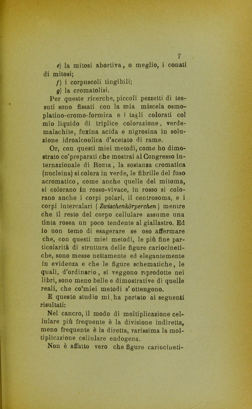 e) la mitosi abortiva, o meglio, i conati di mitosi; f) i corpuscoli tingibili; g) la cromatolisi. Per queste ricerche, piccoli pezzetti di tes- suti sono fissati con la mia miscela osmo- platino-cromo-formica e i tagli colorati col mio liquido di triplice colorazione, verde- malachite, fuxina acida e nigrosina in solu- zione idroalcoolica d’acetato di rame. Or, con questi miei metodi, come ho dimo- strato co’preparati che mostrai al Congresso in- ternazionale di Roma, la sostanza cromatica (nucleina) si colora in verde, le fibrille del fuso acromatico, come anche quelle del mitoma, si colorano in rosso-vivace, in rosso si colo- rano anche i corpi polari, il centrosoma, e i corpi intercalari ( Zwischenkorperchen) mentre che il resto del corpo cellulare assume una tinta rosea un poco tendente al giallastro. Ed io non temo di esagerare se oso affermare che, con questi miei metodi, le più fine par- ticolarità di struttura delle figure cariocineti- che, sono messe nettamente ed elegantemente in evidenza e che le figure schematiche, le quali, d’ordinario , si veggono riprodotte nei libri, sono meno belle e dimostrative di quelle reali, che co’miei metodi s’ ottengono. E questo studio mi,ha portato ai seguenti risultati: Nel cancro, il modo di moltiplicazione cel- lulare più frequente è la divisione indiretta, meno frequente è la diretta, rarissima la mol- tiplicazione cellulare endogena. Non è affatto vero che figure cariocineti-