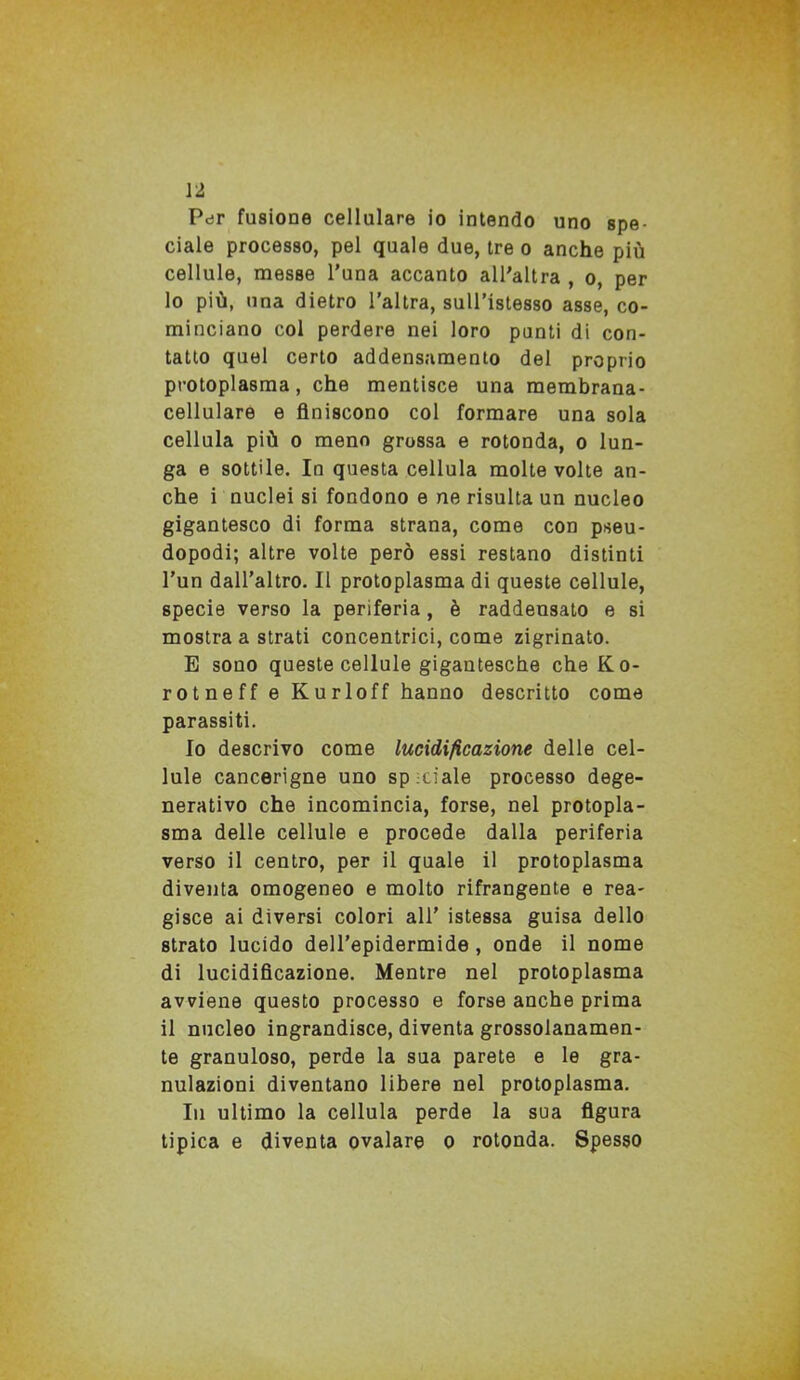 Per fusione cellulare io intendo uno spe- ciale processo, pel quale due, tre o anche più cellule, messe l’una accanto all'altra , o, per 10 più, una dietro l’altra, sull’istesso asse, co- minciano col perdere nei loro punti di con- tatto quel certo addensamento del proprio protoplasma, che mentisce una membrana- cellulare e finiscono col formare una sola cellula più o meno grossa e rotonda, o lun- ga e sottile. In questa cellula molte volte an- che i nuclei si fondono e ne risulta un nucleo gigantesco di forma strana, come con pseu- dopodi; altre volte però essi restano distinti l’un dall’altro. Il protoplasma di queste cellule, specie verso la periferia, è raddensato e si mostra a strati concentrici, come zigrinato. E sono queste cellule gigantesche che Ko- rotneff e Kurloff hanno descritto come parassiti. Io descrivo come lucidificazione delle cel- lule cancerigne uno spinale processo dege- nerativo che incomincia, forse, nel protopla- sma delle cellule e procede dalla periferia verso il centro, per il quale il protoplasma diventa omogeneo e molto rifrangente e rea- gisce ai diversi colori all’ istessa guisa dello strato lucido dell’epidermide, onde il nome di lucidificazione. Mentre nel protoplasma avviene questo processo e forse anche prima 11 nucleo ingrandisce, diventa grossolanamen- te granuloso, perde la sua parete e le gra- nulazioni diventano libere nel protoplasma. In ultimo la cellula perde la sua figura tipica e diventa ovalare o rotonda. Spesso