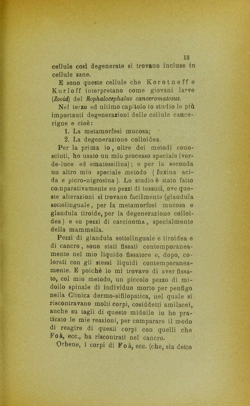 cellule così degenerate si trovano incluse in cellule sane. E sono queste cellule che Korotneff e Kurloff iuterpretano come giovani la^ve (Zooid) del Rophalocephalus canceromatosus. Nel terzo ed ultimo capitolo io studio le più importanti degenerazioni delle cellule cance- rigne e cioè: 1. La metamorfosi mucosa; 2. La degenerazione colloidea. Per la prima io , oltre dei metodi cono- sciuti, ho usato un mio processo speciale (ver- de-luce ed ematossilina) ; e per la seconda un altro mio speciale metodo ( fuxina aci- da e picro-nigrosina ). Lo studio è stato fatto comparativamente su pezzi di tessuti, ove que- ste alterazioni si trovano facilmente (gianduia sottolinguale, per la metamorfosi mucosa e gianduia tiroide, per la degenerazione colloi- dea) e su pezzi di carcinoma, specialmente della mammella. Pezzi di gianduia sottolinguale e tiroidea e di cancro, sono stati fìssati contemporanea- mente nel mio liquido fissatore e, dopo, co- lorati con gli stessi liquidi contemporanea- mente. E poiché io mi trovavo di aver fissa- to, col mio metodo, un piccolo pezzo di mi- dollo spinale di individuo morto per penfìgo nella Clinica dermo-sifilopatica, nel quale si riscontravano molti corpi, cosiddetti amilacei, anche su tagli di questo midollo io ho pra- ticato le mie reazioni, per comparare il modo di reagire di questi corpi con quelli che Foà, ecc., ha riscontrati nel cancro. Orbene, i corpi di Foà, ecc. (che, sia detto
