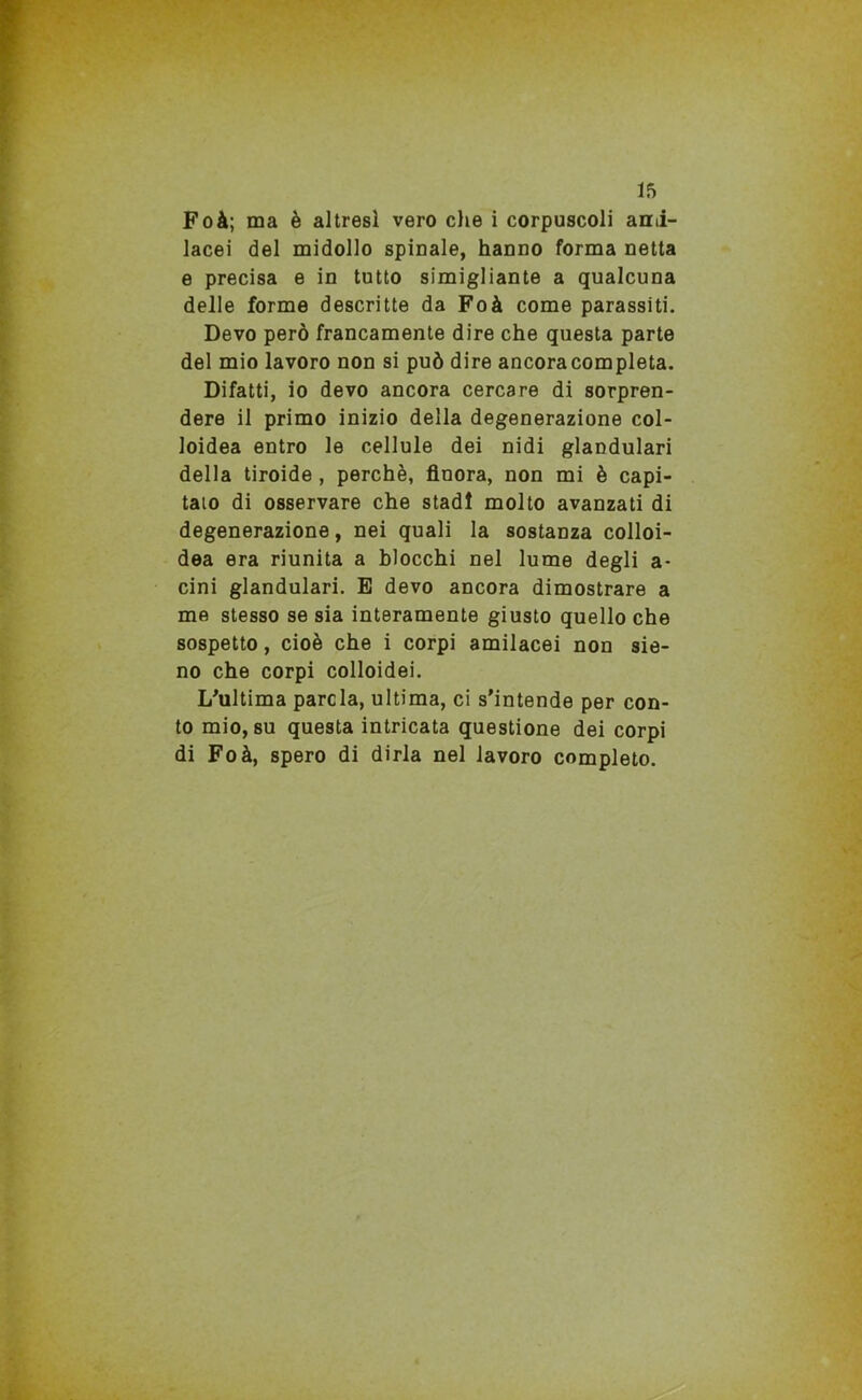 Foà; ma è altresì vero che i corpuscoli ani- lacei del midollo spinale, hanno forma netta e precisa e in tutto simigliarne a qualcuna delle forme descritte da Foà come parassiti. Devo però francamente dire che questa parte del mio lavoro non si può dire ancora completa. Difatti, io devo ancora cercare di sorpren- dere il primo inizio della degenerazione col- loidea entro le cellule dei nidi glandulari della tiroide, perchè, finora, non mi è capi- tato di osservare che stadi molto avanzati di degenerazione, nei quali la sostanza colloi- dea era riunita a blocchi nel lume degli a- cini glandulari. E devo ancora dimostrare a me stesso se sia interamente giusto quello che sospetto, cioè che i corpi amilacei non sie- no che corpi colloidei. L'ultima parola, ultima, ci s’intende per con- to mio, su questa intricata questione dei corpi di Foà, spero di dirla nel lavoro completo.