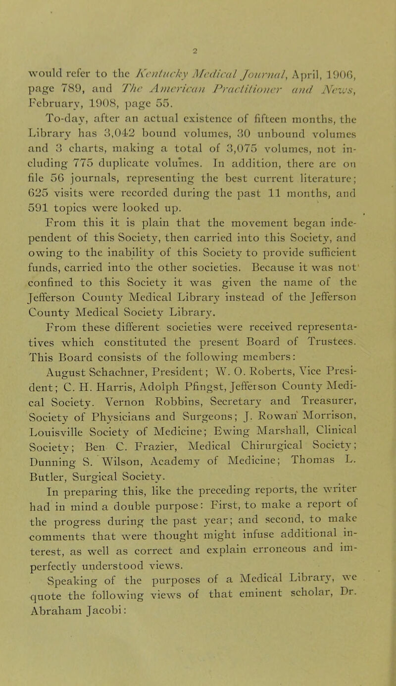 would refer to the Kentucky Medical Journal, April, 1900, page 789, and The American Practitioner and News, February, 1908, page 55. To-day, after an actual existence of fifteen months, the Library has 3,042 bound volumes, 30 unbound volumes and 3 charts, making a total of 3,075 volumes, not in- cluding 775 duplicate volumes. In addition, there are on file 56 journals, representing the best current literature; 625 visits were recorded during the past 11 months, and 591 topics were looked up. From this it is plain that the movement began inde- pendent of this Society, then carried into this Society, and owing to the inability of this Societ}’’ to provide sufficient funds, carried into the other societies. Because it was not' confined to this Society it was given the name of the Jefferson County Medical Library instead of the Jefferson County Aledical Society Library. From these different societies were received representa- tives which constituted the present Board of Trustees. This Board consists of the following members: August Schachner, President; W. O. Roberts, Vice Presi- dent; C. H. Harris, Adolph Pfingst, Jefferson County Aledi- cal Society. Vernon Robbins, Secretary and Treasurer, Society of Physicians and Surgeons; J. Rowan Morrison, Louisville Society of Medicine; Ewing Marshall, Clinical Society; Ben C. Frazier, Aledical Chirurgical Society; Dunning S. Wilson, Academy of Medicine; Thomas L. Butler, Surgical Society. In preparing this, like the preceding reports, the writer had in mind a double purpose: First, to make a report of the progress during the past year; and second, to make comments that were thought might infuse additional in- terest, as well as correct and explain erroneous and im- perfectly understood views. Speaking of the purposes of a Aledical Library, \Ae quote the following views of that eminent scholar, Dr. Abraham Jacobi: