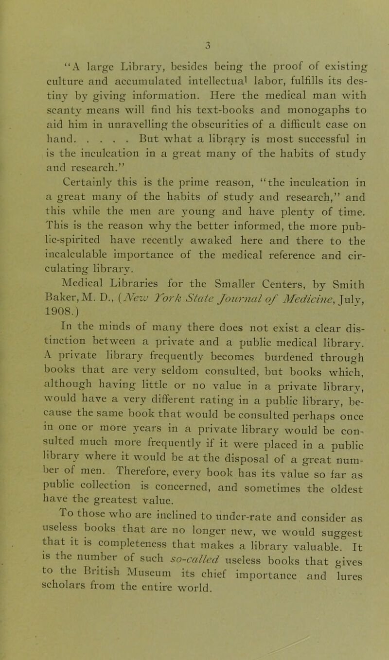 “A large Library, besides being the proof of existing culture and accumulated intellectual labor, fulfills its des- tiny by giving information. Here the medical man with scanty means will find his text-books and monogaphs to aid him in unravelling the obscurities of a difficult case on hand But what a library is most successful in is the inculcation in a great many of the habits of study and research.” Certainly this is the prime reason, “the inculcation in a great many of the habits of study and research,” and this while the men are young and have plenty of time. This is the reason wh}' the better informed, the more pub- lic-spirited have recently awaked here and there to the incalculable importance of the medical reference and cir- culating librarv. Medical Libraries for the Smaller Centers, by Smith Baker, M. D., (Neiu York State Journal of Medicine, Julv, 1908.) In the minds of many there does not exist a clear dis- tinction between a private and a public medical library. A private library frequently becomes burdened through books that are very seldom consulted, but books which, although having little or no value in a private library, would have a very different rating in a public library, be- cause the same book that would be consulted perhaps once in one or more years in a private library would be con- sulted much more frequently if it were placed in a public library where it would be at the disposal of a great num- ber of men. Therefore, every book has its value so far as public collection is concerned, and sometimes the oldest have the gi'eatest value. To those who are inclined to under-rate and consider as useless books that are no longer new, we would suggest that it is completeness that makes a library valuable. It is the number of such so-called useless books that gives to the British Museum its chief importance and lures scholars from the entire world.