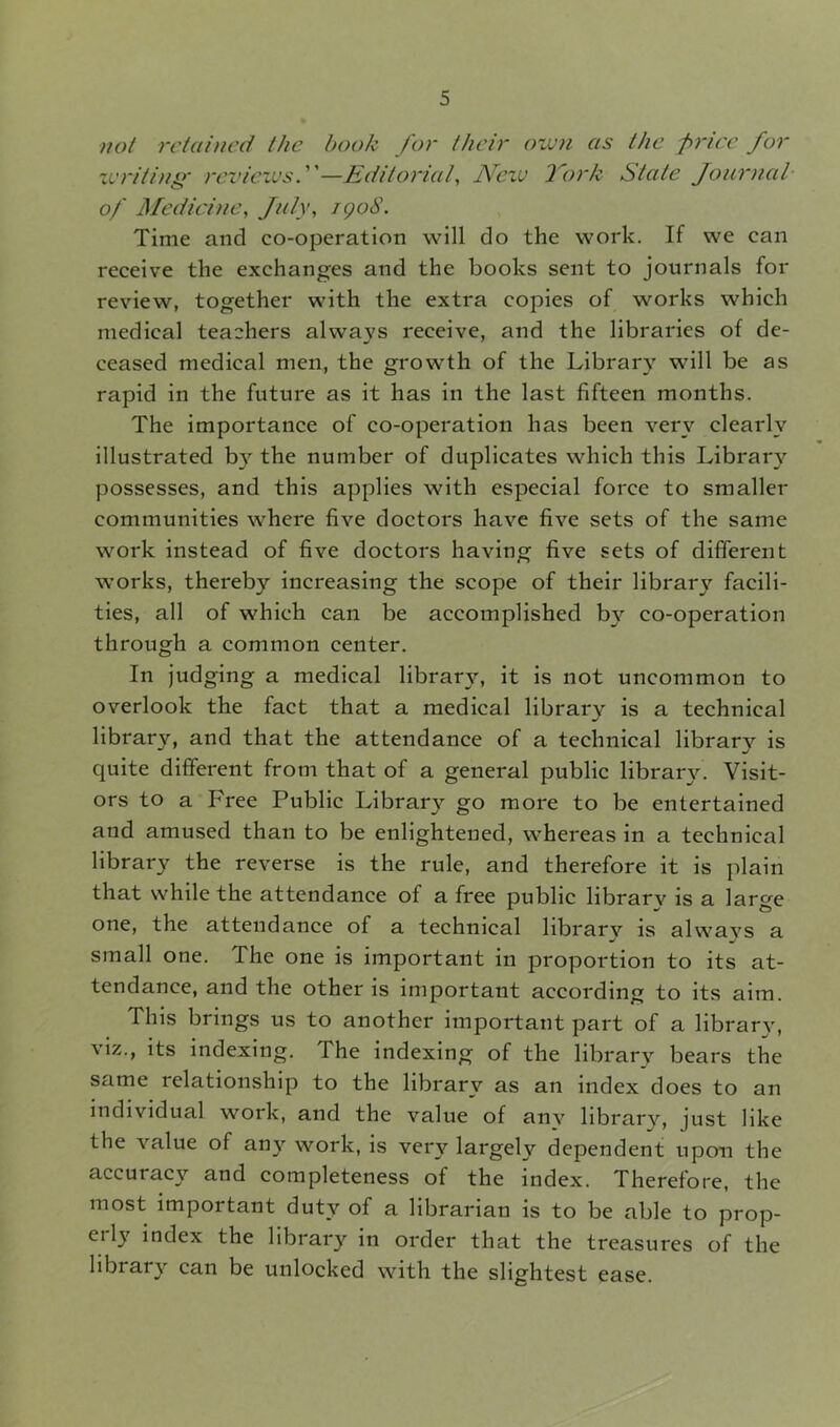 not retained the hook for their own as the price for writing* reviews—Editorial, New fork State Journal of Medicine, July, igoS. Time and co-operation will do the work. If we can receive the exchanges and the books sent to journals for review, together with the extra copies of works which medical teachers always receive, and the libraries of de- ceased medical men, the growth of the Library will be as rapid in the future as it has in the last fifteen months. The importance of co-operation has been very clearly illustrated by the number of duplicates which this Library possesses, and this applies with especial force to smaller communities where five doctors have five sets of the same work instead of five doctors having five sets of different works, thereby increasing the scope of their librar}' facili- ties, all of which can be accomplished by co-operation through a common center. In judging a medical library, it is not uncommon to overlook the fact that a medical library is a technical library, and that the attendance of a technical library is quite different from that of a general public library. Visit- ors to a Free Public Library go more to be entertained and amused than to be enlightened, whereas in a technical library the reverse is the rule, and therefore it is plain that while the attendance of a free public library is a large one, the attendance of a technical library is always a small one. The one is important in proportion to its at- tendance, and the other is important according to its aim. This brings us to another important part of a library, viz., its indexing. The indexing of the library bears the same relationship to the library as an index does to an individual work, and the value of anv library, just like the value of any work, is very largely dependent upon the accuracy and completeness of the index. Therefore, the most important duty of a librarian is to be able to prop- ei l_v index the library in order that the treasures of the library can be unlocked with the slightest ease.