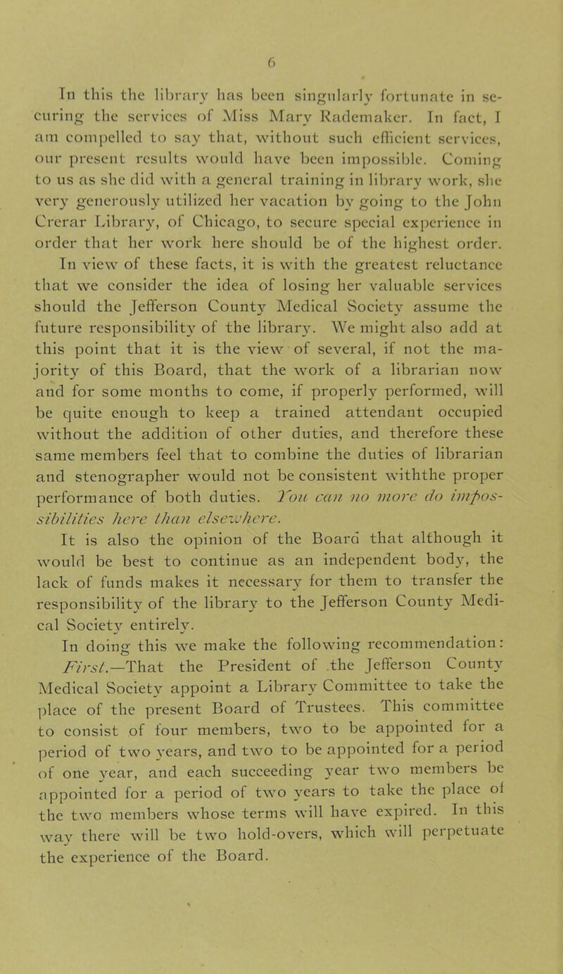 In this the library has been singularly fortunate in se- curing the services of Miss Mary Rademaker. In fact, I am compelled to say that, without such efficient services, our present results would have been impossible. Coming to us as she did with a general training in library work, she very generously utilized her vacation bv going to the John Crerar Library, of Chicago, to secure special experience in order that her work here should be of the highest order. In view of these facts, it is with the greatest reluctance that we consider the idea of losing her valuable services should the Jefferson County Medical Society assume the future responsibility of the library. We might also add at this point that it is the view of several, if not the ma- jority of this Board, that the work of a librarian now and for some months to come, if properly performed, will be quite enough to keep a trained attendant occupied without the addition of other duties, and therefore these same members feel that to combine the duties of librarian and stenographer would not be consistent withthe proper performance of both duties. You can no more do impos- sibilities here than elsezvhere. It is also the opinion of the Board that although it would be best to continue as an independent bod\r, the lack of funds makes it necessary for them to transfer the responsibility of the library to the Jefferson County Medi- cal Society entirely. In doing this we make the following recommendation: First.—That the President of the Jefferson County Medical Society appoint a Library Committee to take the place of the present Board of Trustees, d his committee to consist of four members, two to be appointed lor a period of two years, and two to be appointed fora peiiod of one year, and each succeeding }Tear two members be appointed for a period of two years to take the place oi the two members whose terms will have expired. In this way there will be two hold-overs, which will perpetuate the experience of the Board.