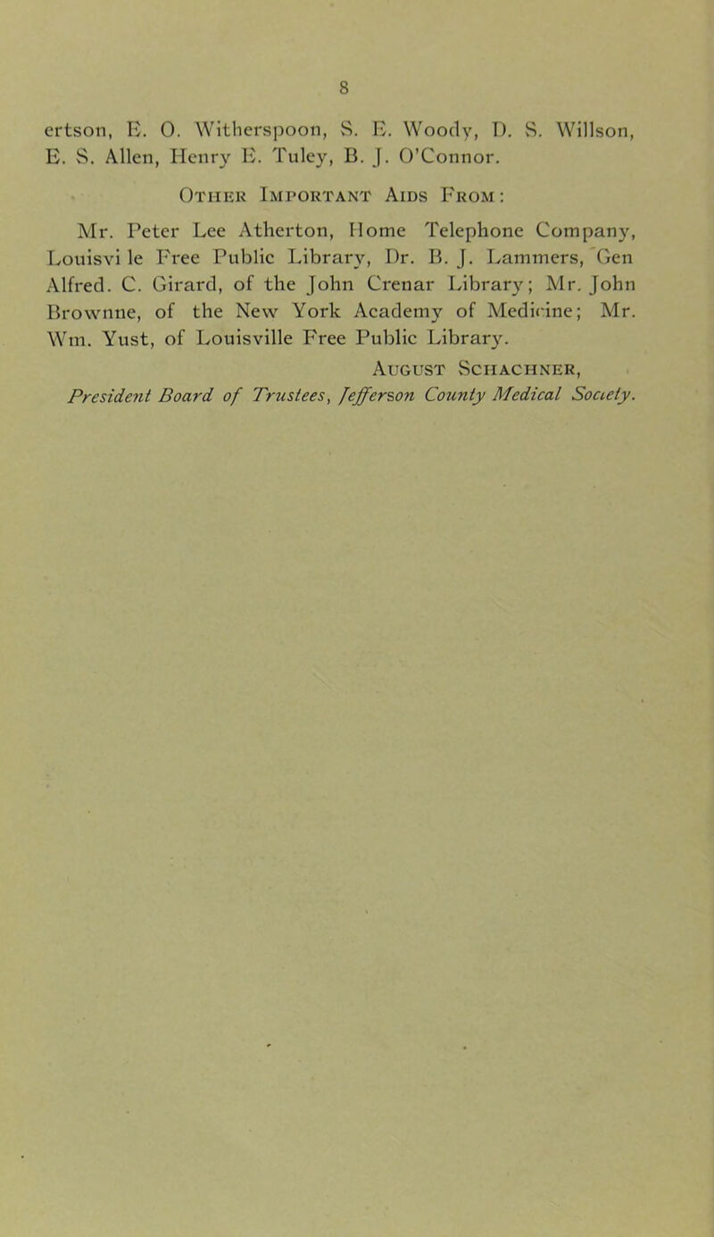 ertson, E. 0. Witherspoon, 8. E. Woody, D. S. Willson, E. S. Allen, EIcnry E. Tuley, B. J. O’Connor. Other Important Aids From: Mr. Peter Lee Atherton, Home Telephone Company, Louisvi le Free Public Library, Dr. B. J. Lammers, Gen Alfred. C. Girard, of the John Crenar Library; Mr. John Brownne, of the New York Academy of Medicine; Mr. Wm. Yust, of Louisville Free Public Library. August Schachner, President Board of Trustees, Jefferson County Medical Society.