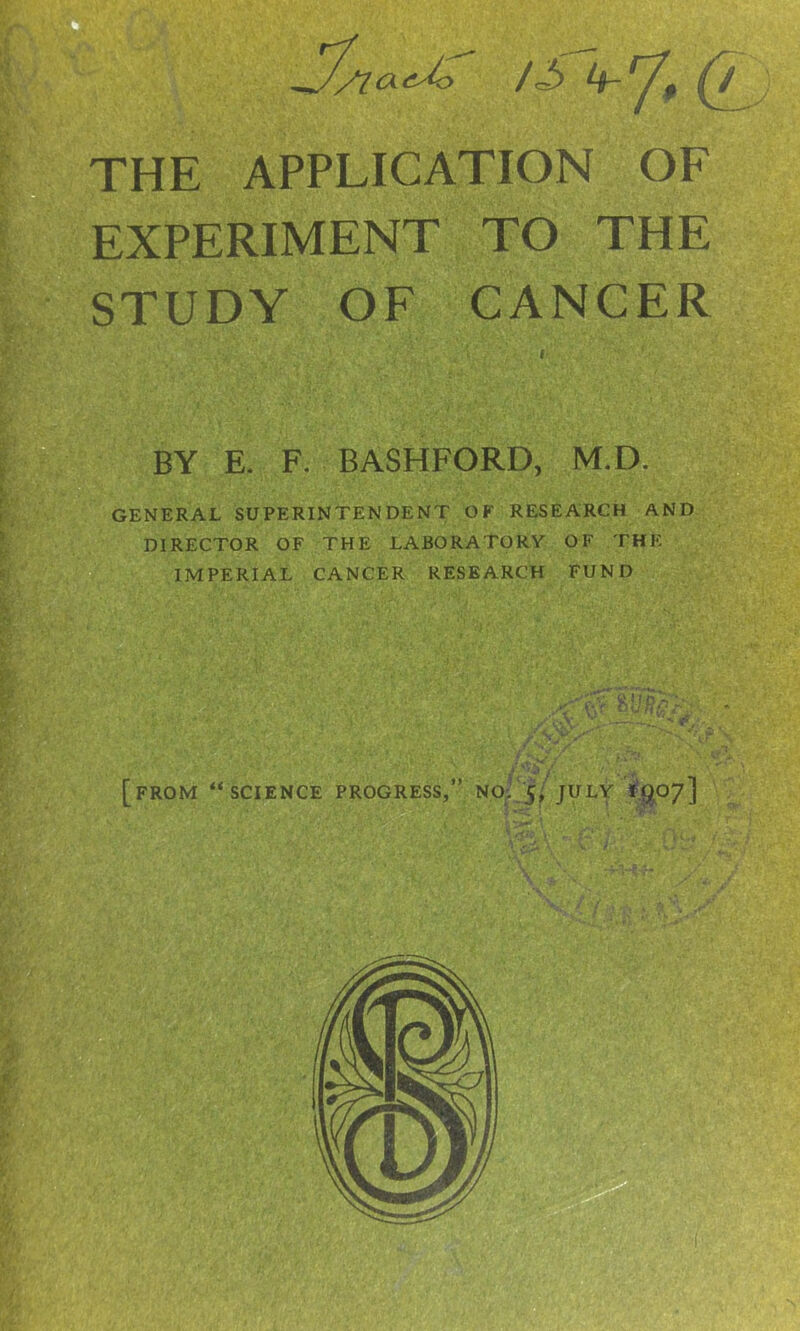 /S k-rJ$ THE APPLICATION OF EXPERIMENT TO THE STUDY OF CANCER BY E. F. BASHFORD, M.D. GENERAL SUPERINTENDENT OF RESEARCH AND DIRECTOR OF THE LABORATORY OF THE IMPERIAL CANCER RESEARCH FUND V *u%:: *■; [FROM ‘‘SCIENCE PROGRESS,” NO: 5, JULY ig.07]