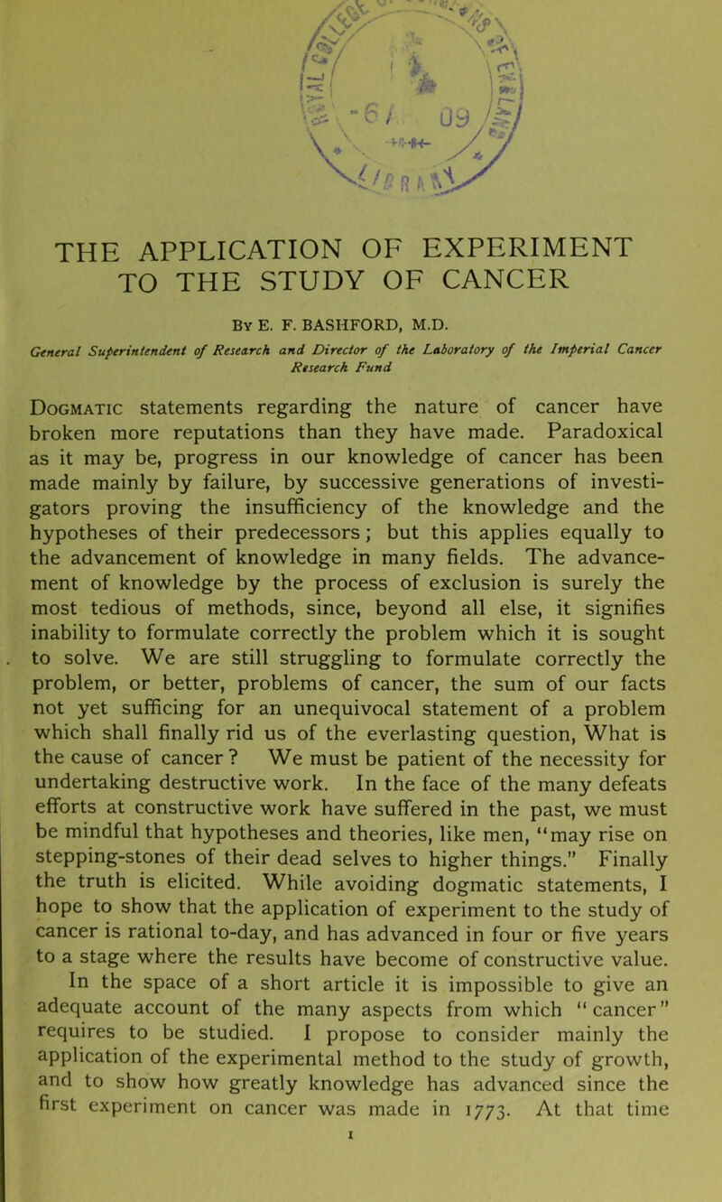 THE APPLICATION OF EXPERIMENT TO THE STUDY OF CANCER By E. F. BASHFORD, M.D. General Superintendent of Research and Director of the Laboratory of the Imperial Cancer Research Fund Dogmatic statements regarding the nature of cancer have broken more reputations than they have made. Paradoxical as it may be, progress in our knowledge of cancer has been made mainly by failure, by successive generations of investi- gators proving the insufficiency of the knowledge and the hypotheses of their predecessors; but this applies equally to the advancement of knowledge in many fields. The advance- ment of knowledge by the process of exclusion is surely the most tedious of methods, since, beyond all else, it signifies inability to formulate correctly the problem which it is sought to solve. We are still struggling to formulate correctly the problem, or better, problems of cancer, the sum of our facts not yet sufficing for an unequivocal statement of a problem which shall finally rid us of the everlasting question, What is the cause of cancer? We must be patient of the necessity for undertaking destructive work. In the face of the many defeats efforts at constructive work have suffered in the past, we must be mindful that hypotheses and theories, like men, “may rise on stepping-stones of their dead selves to higher things.” Finally the truth is elicited. While avoiding dogmatic statements, I hope to show that the application of experiment to the study of cancer is rational to-day, and has advanced in four or five years to a stage where the results have become of constructive value. In the space of a short article it is impossible to give an adequate account of the many aspects from which “cancer” requires to be studied. I propose to consider mainly the application of the experimental method to the study of growth, and to show how greatly knowledge has advanced since the first experiment on cancer was made in 1773. At that time