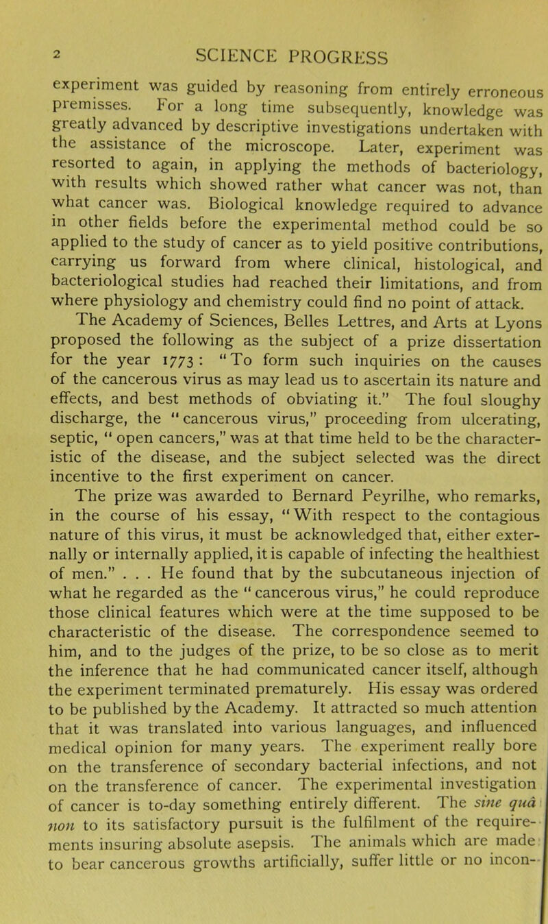 experiment was guided by reasoning from entirely erroneous piemisses. tor a long time subsequently, knowledge was greatly advanced by descriptive investigations undertaken with the assistance of the microscope. Later, experiment was resorted to again, in applying the methods of bacteriology, with results which showed rather what cancer was not, than what cancer was. Biological knowledge required to advance in other fields before the experimental method could be so applied to the study of cancer as to yield positive contributions, carrying us forward from where clinical, histological, and bacteriological studies had reached their limitations, and from where physiology and chemistry could find no point of attack. The Academy of Sciences, Belles Lettres, and Arts at Lyons proposed the following as the subject of a prize dissertation for the year 1773: “To form such inquiries on the causes of the cancerous virus as may lead us to ascertain its nature and effects, and best methods of obviating it.” The foul sloughy discharge, the 11 cancerous virus,” proceeding from ulcerating, septic, “ open cancers,” was at that time held to be the character- istic of the disease, and the subject selected was the direct incentive to the first experiment on cancer. The prize was awarded to Bernard Peyrilhe, who remarks, in the course of his essay, “ With respect to the contagious nature of this virus, it must be acknowledged that, either exter- nally or internally applied, it is capable of infecting the healthiest of men.” . . . He found that by the subcutaneous injection of what he regarded as the “ cancerous virus,” he could reproduce those clinical features which were at the time supposed to be characteristic of the disease. The correspondence seemed to him, and to the judges of the prize, to be so close as to merit the inference that he had communicated cancer itself, although the experiment terminated prematurely. His essay was ordered to be published by the Academy. It attracted so much attention that it was translated into various languages, and influenced medical opinion for many years. The experiment really bore on the transference of secondary bacterial infections, and not , on the transference of cancer. The experimental investigation of cancer is to-day something entirely different. The sine qua non to its satisfactory pursuit is the fulfilment of the require- ments insuring absolute asepsis. I he animals which are made to bear cancerous growths artificially, suffer little or no incon-