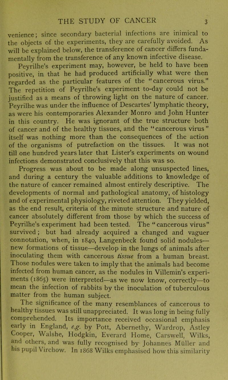 venience; since secondary bacterial infections are inimical to the objects of the experiments, they are carefully avoided. As will be explained below, the transference of cancer differs funda- mentally from the transference of any known infective disease. Peyrilhe’s experiment may, however, be held to have been positive, in that he had produced artificially what were then regarded as the particular features of the “cancerous virus.” The repetition of Peyrilhe’s experiment to-day could not be justified as a means of throwing light on the nature of cancer. Peyrilhe was under the influence of Descartes’ lymphatic theory, as were his contemporaries Alexander Monro and John Hunter in this country. He was ignorant of the true structure both of cancer and of the healthy tissues, and the “cancerous virus” itself was nothing more than the consequences of the action of the organisms of putrefaction on the tissues. It was not till one hundred years later that Lister’s experiments on wound infections demonstrated conclusively that this was so. Progress was about to be made along unsuspected lines, and during a century the valuable additions to knowledge of the nature of cancer remained almost entirely descriptive. The developments of normal and pathological anatomy, of histology and of experimental physiology, riveted attention. They yielded, as the end result, criteria of the minute structure and nature of cancer absolutely different from those by which the success of Peyrilhe’s experiment had been tested. The “cancerous virus” survived; but had already acquired a changed and vaguer connotation, when, in 1840, Langenbeck found solid nodules— new formations of tissue—develop in the lungs of animals after inoculating them with cancerous tissue from a human breast. Those nodules were taken to imply that the animals had become infected from human cancer, as the nodules in Villemin’s experi- ments (1865) were interpreted—as we now know, correctly—to mean the infection of rabbits by the inoculation of tuberculous matter from the human subject. The significance of the many resemblances of cancerous to healthy tissues was still unappreciated. It was long in being fully comprehended. Its importance received occasional emphasis early in England, e.g. by Pott, Abernethy, Wardrop, Astley Cooper, Walshe, Hodgkin, Everard Home, Carswell, Wilks, and others, and was fully recognised by Johannes Muller and his pupil Virchow. In 1868 Wilks emphasised how this similarity