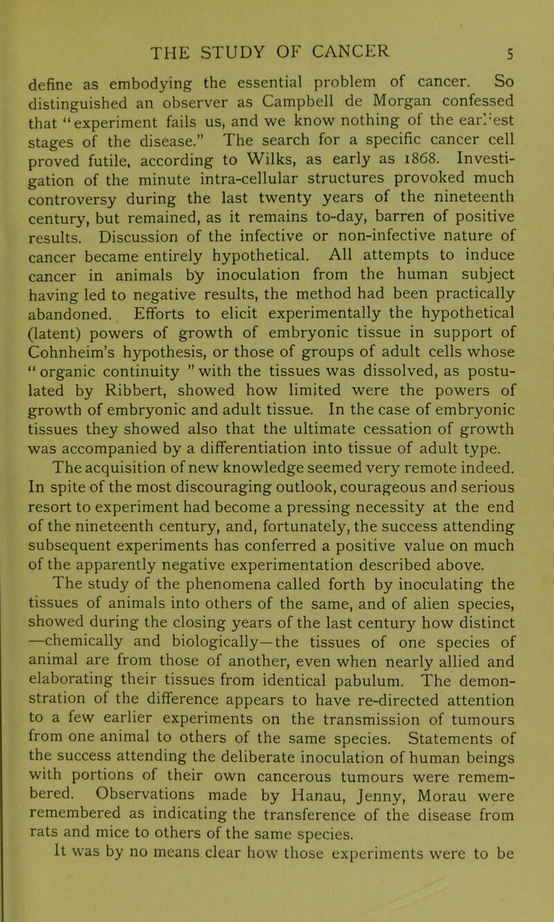 define as embodying the essential problem of cancer. So distinguished an observer as Campbell de Morgan confessed that “experiment fails us, and we know nothing of the earnest stages of the disease.” The search for a specific cancer cell proved futile, according to Wilks, as early as 1868. Investi- gation of the minute intra-cellular structures provoked much controversy during the last twenty years of the nineteenth century, but remained, as it remains to-day, barren of positive results. Discussion of the infective or non-infective nature of cancer became entirely hypothetical. All attempts to induce cancer in animals by inoculation from the human subject having led to negative results, the method had been practically abandoned. Efforts to elicit experimentally the hypothetical (latent) powers of growth of embryonic tissue in support of Cohnheim’s hypothesis, or those of groups of adult cells whose “ organic continuity ” with the tissues was dissolved, as postu- lated by Ribbert, showed how limited were the powers of growth of embryonic and adult tissue. In the case of embryonic tissues they showed also that the ultimate cessation of growth was accompanied by a differentiation into tissue of adult type. The acquisition of new knowledge seemed very remote indeed. In spite of the most discouraging outlook, courageous and serious resort to experiment had become a pressing necessity at the end of the nineteenth century, and, fortunately, the success attending subsequent experiments has conferred a positive value on much of the apparently negative experimentation described above. The study of the phenomena called forth by inoculating the tissues of animals into others of the same, and of alien species, showed during the closing years of the last century how distinct —chemically and biologically—the tissues of one species of animal are from those of another, even when nearly allied and elaborating their tissues from identical pabulum. The demon- stration of the difference appears to have re-directed attention to a few earlier experiments on the transmission of tumours from one animal to others of the same species. Statements of the success attending the deliberate inoculation of human beings with portions of their own cancerous tumours were remem- bered. Observations made by Hanau, Jenny, Morau were remembered as indicating the transference of the disease from rats and mice to others of the same species. It was by no means clear how those experiments were to be