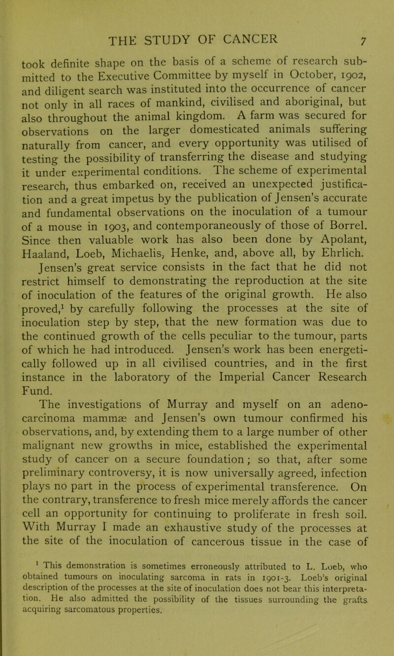 took definite shape on the basis of a scheme of research sub- mitted to the Executive Committee by myself in October, 1902, and diligent search was instituted into the occurrence of cancer not only in all races of mankind, civilised and aboriginal, but also throughout the animal kingdom. A farm was secured for observations on the larger domesticated animals suffering naturally from cancer, and every opportunity was utilised of testing the possibility of transferring the disease and studying it under experimental conditions. The scheme of experimental research, thus embarked on, received an unexpected justifica- tion and a great impetus by the publication of Jensen’s accurate and fundamental observations on the inoculation of a tumour of a mouse in 1903, and contemporaneously of those of Borrel. Since then valuable work has also been done by Apolant, Haaland, Loeb, Michaelis, Henke, and, above all, by Ehrlich. Jensen’s great service consists in the fact that he did not restrict himself to demonstrating the reproduction at the site of inoculation of the features of the original growth. He also proved,1 by carefully following the processes at the site of inoculation step by step, that the new formation was due to the continued growth of the cells peculiar to the tumour, parts of which he had introduced. Jensen’s work has been energeti- cally followed up in all civilised countries, and in the first instance in the laboratory of the Imperial Cancer Research Fund. The investigations of Murray and myself on an adeno- carcinoma mammae and Jensen’s own tumour confirmed his observations, and, by extending them to a large number of other malignant new growths in mice, established the experimental study of cancer on a secure foundation ; so that, after some preliminary controversy, it is now universally agreed, infection plays no part in the process of experimental transference. On the contrary, transference to fresh mice merely affords the cancer cell an opportunity for continuing to proliferate in fresh soil. With Murray I made an exhaustive study of the processes at the site of the inoculation of cancerous tissue in the case of 1 This demonstration is sometimes erroneously attributed to L. Loeb, who obtained tumours on inoculating sarcoma in rats in 1901-3. Loeb’s original description of the processes at the site of inoculation does not bear this interpreta- tion. He also admitted the possibility of the tissues surrounding the grafts acquiring sarcomatous properties.