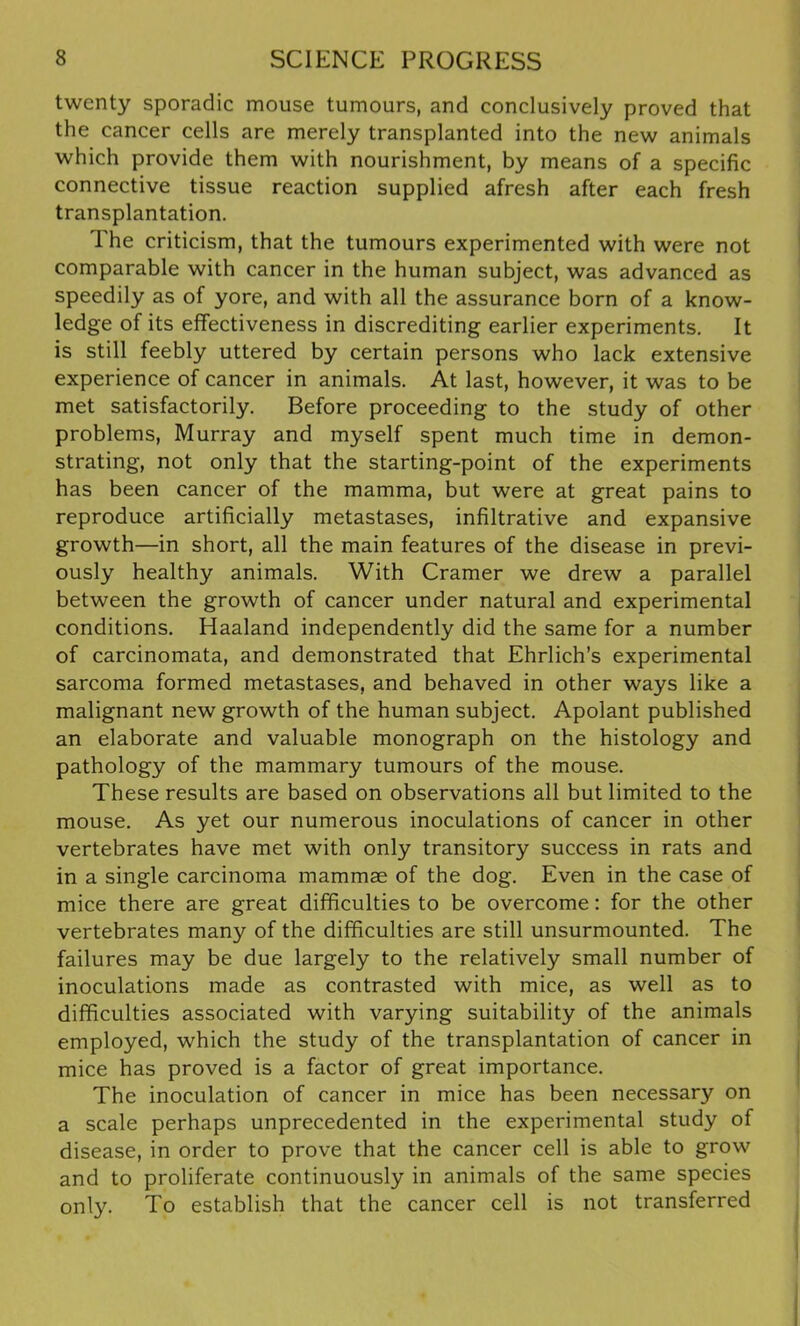 twenty sporadic mouse tumours, and conclusively proved that the cancer cells are merely transplanted into the new animals which provide them with nourishment, by means of a specific connective tissue reaction supplied afresh after each fresh transplantation. The criticism, that the tumours experimented with were not comparable with cancer in the human subject, was advanced as speedily as of yore, and with all the assurance born of a know- ledge of its effectiveness in discrediting earlier experiments. It is still feebly uttered by certain persons who lack extensive experience of cancer in animals. At last, however, it was to be met satisfactorily. Before proceeding to the study of other problems, Murray and myself spent much time in demon- strating, not only that the starting-point of the experiments has been cancer of the mamma, but were at great pains to reproduce artificially metastases, infiltrative and expansive growth—in short, all the main features of the disease in previ- ously healthy animals. With Cramer we drew a parallel between the growth of cancer under natural and experimental conditions. Haaland independently did the same for a number of carcinomata, and demonstrated that Ehrlich’s experimental sarcoma formed metastases, and behaved in other ways like a malignant new growth of the human subject. Apolant published an elaborate and valuable monograph on the histology and pathology of the mammary tumours of the mouse. These results are based on observations all but limited to the mouse. As yet our numerous inoculations of cancer in other vertebrates have met with only transitory success in rats and in a single carcinoma mammae of the dog. Even in the case of mice there are great difficulties to be overcome: for the other vertebrates many of the difficulties are still unsurmounted. The failures may be due largely to the relatively small number of inoculations made as contrasted with mice, as well as to difficulties associated with varying suitability of the animals employed, which the study of the transplantation of cancer in mice has proved is a factor of great importance. The inoculation of cancer in mice has been necessary on a scale perhaps unprecedented in the experimental study of disease, in order to prove that the cancer cell is able to grow and to proliferate continuously in animals of the same species only. To establish that the cancer cell is not transferred