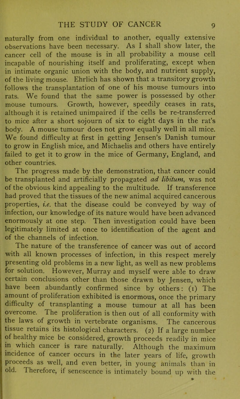naturally from one individual to another, equally extensive observations have been necessary. As I shall show later, the cancer cell of the mouse is in all probability a mouse cell incapable of nourishing itself and proliferating, except when in intimate organic union with the body, and nutrient supply, of the living mouse. Ehrlich has shown that a transitory growth follows the transplantation of one of his mouse tumours into rats. We found that the same power is possessed by other mouse tumours. Growth, however, speedily ceases in rats, although it is retained unimpaired if the cells be re-transferred to mice after a short sojourn of six to eight days in the rat’s body. A mouse tumour does not grow equally well in all mice. We found difficulty at first in getting Jensen’s Danish tumour to grow in English mice, and Michaelis and others have entirely failed to get it to grow in the mice of Germany, England, and other countries. The progress made by the demonstration, that cancer could be transplanted and artificially propagated ad libitum, was not of the obvious kind appealing to the multitude. If transference had proved that the tissues of the new animal acquired cancerous properties, i.e. that the disease could be conveyed by way of infection, our knowledge of its nature would have been advanced enormously at one step. Then investigation could have been legitimately limited at once to identification of the agent and of the channels of infection. The nature of the transference of cancer was out of accord with all known processes of infection, in this respect merely presenting old problems in a new light, as well as new problems for solution. However, Murray and myself were able to draw certain conclusions other than those drawn by Jensen, which have been abundantly confirmed since by others: (i) The amount of proliferation exhibited is enormous, once the primary difficulty of transplanting a mouse tumour at all has been overcome. The proliferation is then out of all conformity with the laws of growth in vertebrate organisms. The cancerous tissue retains its histological characters. (2) If a large number of healthy mice be considered, growth proceeds readily in mice in which cancer is rare naturally. Although the maximum incidence of cancer occurs in the later years of life, growth proceeds as well, and even better, in young animals than in old. Therefore, if senescence is intimately bound up with the #